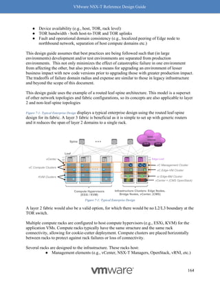 VMware NSX-T Reference Design Guide
164
● Device availability (e.g., host, TOR, rack level)
● TOR bandwidth - both host-to-TOR and TOR uplinks
● Fault and operational domain consistency (e.g., localized peering of Edge node to
northbound network, separation of host compute domains etc.)
This design guide assumes that best practices are being followed such that (in large
environments) development and/or test environments are separated from production
environments. This not only minimizes the effect of catastrophic failure in one environment
from affecting the other, but also provides a means for upgrading an environment of lesser
business impact with new code versions prior to upgrading those with greater production impact.
The tradeoffs of failure domain radius and expense are similar to those in legacy infrastructure
and beyond the scope of this document.
This design guide uses the example of a routed leaf-spine architecture. This model is a superset
of other network topologies and fabric configurations, so its concepts are also applicable to layer
2 and non-leaf-spine topologies
Figure 7-1: Typical Enterprise Design displays a typical enterprise design using the routed leaf-spine
design for its fabric. A layer 3 fabric is beneficial as it is simple to set up with generic routers
and it reduces the span of layer 2 domains to a single rack.
Figure 7-1: Typical Enterprise Design
A layer 2 fabric would also be a valid option, for which there would be no L2/L3 boundary at the
TOR switch.
Multiple compute racks are configured to host compute hypervisors (e.g., ESXi, KVM) for the
application VMs. Compute racks typically have the same structure and the same rack
connectivity, allowing for cookie-cutter deployment. Compute clusters are placed horizontally
between racks to protect against rack failures or loss of connectivity.
Several racks are designed to the infrastructure. These racks host:
● Management elements (e.g., vCenter, NSX-T Managers, OpenStack, vRNI, etc.)
 