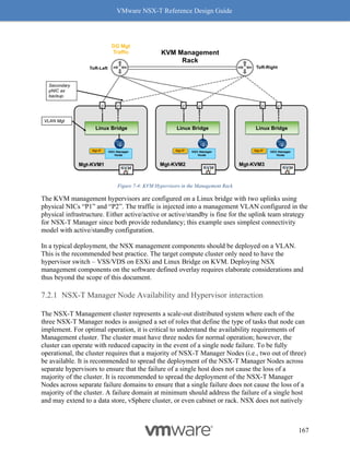 VMware NSX-T Reference Design Guide
167
Figure 7-4: KVM Hypervisors in the Management Rack
The KVM management hypervisors are configured on a Linux bridge with two uplinks using
physical NICs “P1” and “P2”. The traffic is injected into a management VLAN configured in the
physical infrastructure. Either active/active or active/standby is fine for the uplink team strategy
for NSX-T Manager since both provide redundancy; this example uses simplest connectivity
model with active/standby configuration.
In a typical deployment, the NSX management components should be deployed on a VLAN.
This is the recommended best practice. The target compute cluster only need to have the
hypervisor switch – VSS/VDS on ESXi and Linux Bridge on KVM. Deploying NSX
management components on the software defined overlay requires elaborate considerations and
thus beyond the scope of this document.
NSX-T Manager Node Availability and Hypervisor interaction
The NSX-T Management cluster represents a scale-out distributed system where each of the
three NSX-T Manager nodes is assigned a set of roles that define the type of tasks that node can
implement. For optimal operation, it is critical to understand the availability requirements of
Management cluster. The cluster must have three nodes for normal operation; however, the
cluster can operate with reduced capacity in the event of a single node failure. To be fully
operational, the cluster requires that a majority of NSX-T Manager Nodes (i.e., two out of three)
be available. It is recommended to spread the deployment of the NSX-T Manager Nodes across
separate hypervisors to ensure that the failure of a single host does not cause the loss of a
majority of the cluster. It is recommended to spread the deployment of the NSX-T Manager
Nodes across separate failure domains to ensure that a single failure does not cause the loss of a
majority of the cluster. A failure domain at minimum should address the failure of a single host
and may extend to a data store, vSphere cluster, or even cabinet or rack. NSX does not natively
 