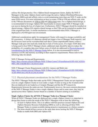 VMware NSX-T Reference Design Guide
168
enforce this design practice. On a vSphere-based management cluster, deploy the NSX-T
Managers in the same vSphere cluster and leverage the native vSphere Distributed Resource
Scheduler (DRS) and anti-affinity rules to avoid instantiating more than one NSX-T nodes on the
same ESXi server. For more information on how to create a VM-to-VM anti-affinity rule, refer
to the VMware documents on VM-to-VM and VM-to-host rules. For a vSphere-based design, it
is recommended to leverage vSphere HA functionality to ensure single NSX-T Manager node
can recover during the loss of a hypervisor. Furthermore, NSX-T Manager should be installed on
shared storage. vSphere HA requires shared storage so that VMs can be restarted on another host
if the original host fails. A similar mechanism is recommended when NSX-T Manager is
deployed in a KVM hypervisor environment.
Additional considerations apply for management Cluster with respect to storage availability and
IO consistency. A failure of a datastore should not trigger a loss of Manager Node majority, and
the IO access must not be oversubscribed such that it causes unpredictable latency where a
Manager node goes into read only mode due to lack of write access. If a single vSAN data store
is being used to host NSX-T Manager cluster, additional steps should be taken to reduce the
probability of a complete data store failure some of which are addressed in Physical placement
considerations for the NSX-T Manager Nodes below. It is also recommended to reserve
resources in CPU and memory according to their respective requirements. Please refer to the
following links for details
NSX-T Manager Sizing and Requirements:
https://docs.vmware.com/en/VMware-NSX-T-Data-Center/3.0/installation/GUID-AECA2EE0-
90FC-48C4-8EDB-66517ACFE415.html
NSX-T Manager Cluster Requirements with HA, Latency and Multi-site:
https://docs.vmware.com/en/VMware-NSX-T-Data-Center/3.0/installation/GUID-509E40D3-
1CD5-4964-A612-0C9FA32AE3C0.html
Physical placement considerations for the NSX-T Manager Nodes
The NSX-T Manager Nodes that make up the NSX-T Management Cluster are not required to
exist in a single vSphere Cluster or even under a single vCenter as long as the vCenter(s) that
they are deployed to are loaded as a Compute Manager and that the IP Connectivity
Requirements between the nodes are met. Predominantly however, the most common placement
of the NSX-T Manager Nodes is into a single vSphere cluster and in some cases, they may be
spread across three vSphere clusters based on a number of factors relating to availability.
Single vSphere Cluster for all NSX-T Manager Nodes in a Manager Cluster
When all NSX-T Manager Nodes are deployed into a single vSphere cluster it is important to
design that cluster to meet the needs of the NSX-T Managers with at least the following:
1. At least 4 vSphere Hosts. This is to adhere with best practices around vSphere HA and
vSphere Dynamic Resource Scheduling (DRS) as well as allowing all three NSX
Manager Nodes to remain available during proactive maintenance or a failure scenario.
2. The hosts should all have access to the same data stores hosting the NSX-T Manager
Nodes to enable both DRS and vSphere HA
 