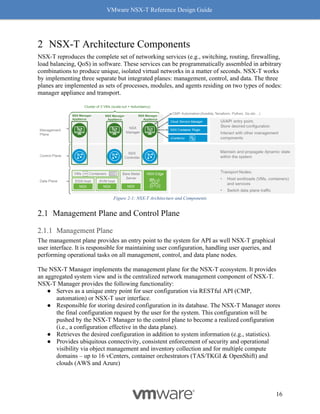 VMware NSX-T Reference Design Guide
16
2 NSX-T Architecture Components
NSX-T reproduces the complete set of networking services (e.g., switching, routing, firewalling,
load balancing, QoS) in software. These services can be programmatically assembled in arbitrary
combinations to produce unique, isolated virtual networks in a matter of seconds. NSX-T works
by implementing three separate but integrated planes: management, control, and data. The three
planes are implemented as sets of processes, modules, and agents residing on two types of nodes:
manager appliance and transport.
Figure 2-1: NSX-T Architecture and Components
Management Plane and Control Plane
Management Plane
The management plane provides an entry point to the system for API as well NSX-T graphical
user interface. It is responsible for maintaining user configuration, handling user queries, and
performing operational tasks on all management, control, and data plane nodes.
The NSX-T Manager implements the management plane for the NSX-T ecosystem. It provides
an aggregated system view and is the centralized network management component of NSX-T.
NSX-T Manager provides the following functionality:
● Serves as a unique entry point for user configuration via RESTful API (CMP,
automation) or NSX-T user interface.
● Responsible for storing desired configuration in its database. The NSX-T Manager stores
the final configuration request by the user for the system. This configuration will be
pushed by the NSX-T Manager to the control plane to become a realized configuration
(i.e., a configuration effective in the data plane).
● Retrieves the desired configuration in addition to system information (e.g., statistics).
● Provides ubiquitous connectivity, consistent enforcement of security and operational
visibility via object management and inventory collection and for multiple compute
domains – up to 16 vCenters, container orchestrators (TAS/TKGI & OpenShift) and
clouds (AWS and Azure)
 