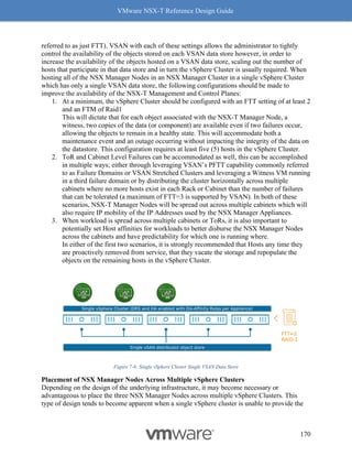 VMware NSX-T Reference Design Guide
170
referred to as just FTT). VSAN with each of these settings allows the administrator to tightly
control the availability of the objects stored on each VSAN data store however, in order to
increase the availability of the objects hosted on a VSAN data store, scaling out the number of
hosts that participate in that data store and in turn the vSphere Cluster is usually required. When
hosting all of the NSX Manager Nodes in an NSX Manager Cluster in a single vSphere Cluster
which has only a single VSAN data store, the following configurations should be made to
improve the availability of the NSX-T Management and Control Planes:
1. At a minimum, the vSphere Cluster should be configured with an FTT setting of at least 2
and an FTM of Raid1
This will dictate that for each object associated with the NSX-T Manager Node, a
witness, two copies of the data (or component) are available even if two failures occur,
allowing the objects to remain in a healthy state. This will accommodate both a
maintenance event and an outage occurring without impacting the integrity of the data on
the datastore. This configuration requires at least five (5) hosts in the vSphere Cluster.
2. ToR and Cabinet Level Failures can be accommodated as well, this can be accomplished
in multiple ways; either through leveraging VSAN’s PFTT capability commonly referred
to as Failure Domains or VSAN Stretched Clusters and leveraging a Witness VM running
in a third failure domain or by distributing the cluster horizontally across multiple
cabinets where no more hosts exist in each Rack or Cabinet than the number of failures
that can be tolerated (a maximum of FTT=3 is supported by VSAN). In both of these
scenarios, NSX-T Manager Nodes will be spread out across multiple cabinets which will
also require IP mobility of the IP Addresses used by the NSX Manager Appliances.
3. When workload is spread across multiple cabinets or ToRs, it is also important to
potentially set Host affinities for workloads to better disburse the NSX Manager Nodes
across the cabinets and have predictability for which one is running where.
In either of the first two scenarios, it is strongly recommended that Hosts any time they
are proactively removed from service, that they vacate the storage and repopulate the
objects on the remaining hosts in the vSphere Cluster.
Figure 7-6: Single vSphere Cluster Single VSAN Data Store
Placement of NSX Manager Nodes Across Multiple vSphere Clusters
Depending on the design of the underlying infrastructure, it may become necessary or
advantageous to place the three NSX Manager Nodes across multiple vSphere Clusters. This
type of design tends to become apparent when a single vSphere cluster is unable to provide the
 