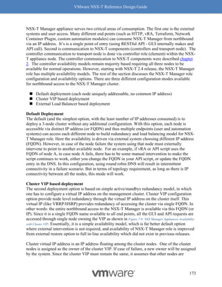 VMware NSX-T Reference Design Guide
173
NSX-T Manager appliance serves two critical areas of consumption. The first one is the external
systems and user access. Many different end points (such as HTTP, vRA, Terraform, Network
Container Plugin, custom automation modules) can consume NSX-T Manager from northbound
via an IP address. It’s is a single point of entry (using RESTful API - GUI internally makes and
API call). Second is communication to NSX-T components (controllers and transport node). The
controller communication to transport node is done via controller role (element) within the NSX-
T appliance node. The controller communication to NSX-T components were described chapter
2. The controller availability models remain majority based requiring all three nodes to be
available for normal operations. However, starting with NSX-T 2.4 release, the NSX-T Manager
role has multiple availability models. The rest of the section discusses the NSX-T Manager role
configuration and availability options. There are three different configuration modes available
for northbound access to the NSX-T Manager cluster.
◼ Default deployment (each node uniquely addressable, no common IP address)
◼ Cluster VIP based deployment
◼ External Load Balancer based deployment
Default Deployment
The default (and the simplest option, with the least number of IP addresses consumed) is to
deploy a 3-node cluster without any additional configuration. With this option, each node is
accessible via distinct IP address (or FQDN) and thus multiple endpoints (user and automation
systems) can access each different node to build redundancy and load balancing model for NSX-
T Manager role. Here the availability is driven via external system choosing different IP address
(FQDN). However, in case of the node failure the system using that node must externally
intervene to point to another available node. For an example, if vRA or API script uses the
FQDN of node A, in case node A fails, there has to be some manual intervention to make the
script continues to work, either you change the FQDN in your API script, or update the FQDN
entry in the DNS. In this configuration, using round robin DNS will result in intermittent
connectivity in a failure scenario. But in terms of topology requirement, as long as there is IP
connectivity between all the nodes, this mode will work.
Cluster VIP based deployment
The second deployment option is based on simple active/standbys redundancy model, in which
one has to configure a virtual IP address on the management cluster. Cluster VIP configuration
option provide node level redundancy through the virtual IP address on the cluster itself. This
virtual IP (like VRRP/HSRP) provides redundancy of accessing the cluster via single FQDN. In
other words: the entire northbound access to the NSX-T Manager is available via this FQDN (or
IP). Since it is a single FQDN name available to all end points, all the GUI and API requests are
accessed through single node owning the VIP as shown in Figure 7-9: NSX Manager Appliances Availability
with Cluster VIP. Essentially, it is a simple availability model, which is far better default option
where external intervention is not required, and availability of NSX-T Manager role is improved
from external restore option to full in-line availability which did not exist in previous releases.
Cluster virtual IP address is an IP address floating among the cluster nodes. One of the cluster
nodes is assigned as the owner of the cluster VIP. If case of failure, a new owner will be assigned
by the system. Since the cluster VIP must remain the same, it assumes that other nodes are
 