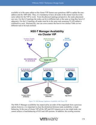 VMware NSX-T Reference Design Guide
174
available in in the same subnet as the cluster VIP feature uses gratuitous ARP to update the mac-
address and the ARP table. Thus, it is mandatory to have all nodes in the cluster must be in the
same subnet for the VIP to work. From the physical topology perspective, the nodes placement
can vary. For the L2 topology the nodes can be in different rack or the same as long they have L2
adjacency. For the L3 topology all nodes must be in the same rack assuming VLAN/subnet is
confined to a rack. Alternatively, one can cross-connect the host to two distinct ToRs on two
different rack to be rack resilient.
Figure 7-9: NSX Manager Appliances Availability with Cluster VIP
The NSX-T Manager availability has improved by an order of the magnitude from a previous
option; however, it is important to clear the distinction between node availability vs load-
balancing. In the case of cluster VIP all the API and GUI requests go to one single node, one
cannot achieve a load-balancing of GUI and API sessions. In addition, the existing sessions
PAS/PKS
IP: 10.3.1.1/24
vRealize Automation
IP: 10.2.1.1/24
Terraform / Ansible
IP: 10.1.1.1/24
Cluster VIP
NSX.VMWARE.COM
IP: 10.10.10.10
NSX-T Manager Availability
via Cluster VIP
Manager Node 3
Edge Node 1
Transport Node 1
(KVM/ESX)
Manager Node 2
Transport Node N
(KVM/ESX)
Manager Appliance Manager Appliance Manager Appliance
Manager Node 1
IP: 10.10.10.11 IP: 10.10.10.13
IP: 10.10.10.12
NSX-T Manager Cluster
 