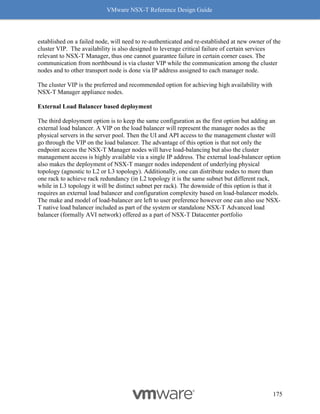 VMware NSX-T Reference Design Guide
175
established on a failed node, will need to re-authenticated and re-established at new owner of the
cluster VIP. The availability is also designed to leverage critical failure of certain services
relevant to NSX-T Manager, thus one cannot guarantee failure in certain corner cases. The
communication from northbound is via cluster VIP while the communication among the cluster
nodes and to other transport node is done via IP address assigned to each manager node.
The cluster VIP is the preferred and recommended option for achieving high availability with
NSX-T Manager appliance nodes.
External Load Balancer based deployment
The third deployment option is to keep the same configuration as the first option but adding an
external load balancer. A VIP on the load balancer will represent the manager nodes as the
physical servers in the server pool. Then the UI and API access to the management cluster will
go through the VIP on the load balancer. The advantage of this option is that not only the
endpoint access the NSX-T Manager nodes will have load-balancing but also the cluster
management access is highly available via a single IP address. The external load-balancer option
also makes the deployment of NSX-T manger nodes independent of underlying physical
topology (agnostic to L2 or L3 topology). Additionally, one can distribute nodes to more than
one rack to achieve rack redundancy (in L2 topology it is the same subnet but different rack,
while in L3 topology it will be distinct subnet per rack). The downside of this option is that it
requires an external load balancer and configuration complexity based on load-balancer models.
The make and model of load-balancer are left to user preference however one can also use NSX-
T native load balancer included as part of the system or standalone NSX-T Advanced load
balancer (formally AVI network) offered as a part of NSX-T Datacenter portfolio
 