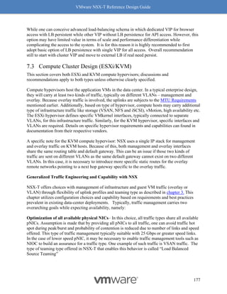 VMware NSX-T Reference Design Guide
177
While one can conceive advanced load-balancing schema in which dedicated VIP for browser
access with LB persistent while other VIP without LB persistence for API access. However, this
option may have limited value in terms of scale and performance differentiation while
complicating the access to the system. It is for this reason it is highly recommended to first
adopt basic option of LB persistence with single VIP for all access. Overall recommendation
still to start with cluster VIP and move to external LB if real need persist.
Compute Cluster Design (ESXi/KVM)
This section covers both ESXi and KVM compute hypervisors; discussions and
recommendations apply to both types unless otherwise clearly specified.
Compute hypervisors host the application VMs in the data center. In a typical enterprise design,
they will carry at least two kinds of traffic, typically on different VLANs – management and
overlay. Because overlay traffic is involved, the uplinks are subjects to the MTU Requirements
mentioned earlier. Additionally, based on type of hypervisor, compute hosts may carry additional
type of infrastructure traffic like storage (VSAN, NFS and iSCSI), vMotion, high availability etc.
The ESXi hypervisor defines specific VMkernel interfaces, typically connected to separate
VLANs, for this infrastructure traffic. Similarly, for the KVM hypervisor, specific interfaces and
VLANs are required. Details on specific hypervisor requirements and capabilities can found in
documentation from their respective vendors.
A specific note for the KVM compute hypervisor: NSX uses a single IP stack for management
and overlay traffic on KVM hosts. Because of this, both management and overlay interfaces
share the same routing table and default gateway. This can be an issue if those two kinds of
traffic are sent on different VLANs as the same default gateway cannot exist on two different
VLANs. In this case, it is necessary to introduce more specific static routes for the overlay
remote networks pointing to a next hop gateway specific to the overlay traffic.
Generalized Traffic Engineering and Capability with NSX
NSX-T offers choices with management of infrastructure and guest VM traffic (overlay or
VLAN) through flexibility of uplink profiles and teaming type as described in chapter 3. This
chapter utilizes configuration choices and capability based on requirements and best practices
prevalent in existing data-center deployments. Typically, traffic management carries two
overarching goals while expecting availability, namely:
Optimization of all available physical NICs– In this choice, all traffic types share all available
pNICs. Assumption is made that by providing all pNICs to all traffic, one can avoid traffic hot
spot during peak/burst and probability of contention is reduced due to number of links and speed
offered. This type of traffic management typically suitable with 25 Gbps or greater speed links.
In the case of lower speed pNIC, it may be necessary to enable traffic management tools such as
NIOC to build an assurance for a traffic type. One example of such traffic is VSAN traffic. The
type of teaming type offered in NSX-T that enables this behavior is called “Load Balanced
Source Teaming”
 
