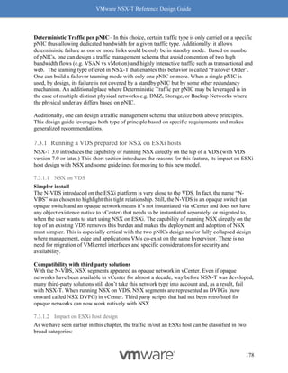 VMware NSX-T Reference Design Guide
178
Deterministic Traffic per pNIC– In this choice, certain traffic type is only carried on a specific
pNIC thus allowing dedicated bandwidth for a given traffic type. Additionally, it allows
deterministic failure as one or more links could be only be in standby mode. Based on number
of pNICs, one can design a traffic management schema that avoid contention of two high
bandwidth flows (e.g. VSAN vs vMotion) and highly interactive traffic such as transactional and
web. The teaming type offered in NSX-T that enables this behavior is called “Failover Order”.
One can build a failover teaming mode with only one pNIC or more. When a single pNIC is
used, by design, its failure is not covered by a standby pNIC but by some other redundancy
mechanism. An additional place where Deterministic Traffic per pNIC may be leveraged is in
the case of multiple distinct physical networks e.g. DMZ, Storage, or Backup Networks where
the physical underlay differs based on pNIC.
Additionally, one can design a traffic management schema that utilize both above principles.
This design guide leverages both type of principle based on specific requirements and makes
generalized recommendations.
Running a VDS prepared for NSX on ESXi hosts
NSX-T 3.0 introduces the capability of running NSX directly on the top of a VDS (with VDS
version 7.0 or later.) This short section introduces the reasons for this feature, its impact on ESXi
host design with NSX and some guidelines for moving to this new model.
7.3.1.1 NSX on VDS
Simpler install
The N-VDS introduced on the ESXi platform is very close to the VDS. In fact, the name “N-
VDS” was chosen to highlight this tight relationship. Still, the N-VDS is an opaque switch (an
opaque switch and an opaque network means it’s not instantiated via vCenter and does not have
any object existence native to vCenter) that needs to be instantiated separately, or migrated to,
when the user wants to start using NSX on ESXi. The capability of running NSX directly on the
top of an existing VDS removes this burden and makes the deployment and adoption of NSX
must simpler. This is especially critical with the two pNICs design and/or fully collapsed design
where management, edge and applications VMs co-exist on the same hypervisor. There is no
need for migration of VMkernel interfaces and specific considerations for security and
availability.
Compatibility with third party solutions
With the N-VDS, NSX segments appeared as opaque network in vCenter. Even if opaque
networks have been available in vCenter for almost a decade, way before NSX-T was developed,
many third-party solutions still don’t take this network type into account and, as a result, fail
with NSX-T. When running NSX on VDS, NSX segments are represented as DVPGs (now
onward called NSX DVPG) in vCenter. Third party scripts that had not been retrofitted for
opaque networks can now work natively with NSX.
7.3.1.2 Impact on ESXi host design
As we have seen earlier in this chapter, the traffic in/out an ESXi host can be classified in two
broad categories:
 