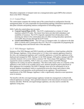 VMware NSX-T Reference Design Guide
17
Data plane components or transport node run a management plane agent (MPA) that connects
them to the NSX-T Manager.
Control Plane
The control plane computes the runtime state of the system based on configuration from the
management plane. It is also responsible for disseminating topology information reported by the
data plane elements and pushing stateless configuration to forwarding engines.
NSX-T splits the control plane into two parts:
● Central Control Plane (CCP) – The CCP is implemented as a cluster of virtual
machines called CCP nodes. The cluster form factor provides both redundancy and
scalability of resources. The CCP is logically separated from all data plane traffic,
meaning any failure in the control plane does not affect existing data plane operations.
User traffic does not pass through the CCP Cluster.
● Local Control Plane (LCP) – The LCP runs on transport nodes. It is adjacent to the data
plane it controls and is connected to the CCP. The LCP is responsible for programing the
forwarding entries and firewall rules of the data plane.
NSX Manager Appliance
Instances of the NSX Manager and NSX Controller are bundled in a virtual machine called the
NSX Manager Appliance. In the releases prior to 2.4, there were separate appliances based on
the roles, one management appliance and 3 controller appliances, so total four appliances to be
deployed and managed for NSX. Starting 2.4, the NSX manager, NSX policy manager and NSX
controller elements will co-exist within a common VM. Three unique NSX appliance VMs are
required for cluster availability. NSX-T relies on a cluster of three such NSX Manager
Appliances for scaling out and for redundancy. This three-node cluster relies on a majority of the
appliances in the cluster to be available and as such, attention should be paid to placement of
these appliances for availability The NSX-T Manager stores all of its information in an in-
memory database immediately which is synchronized across the cluster and written to disk,
configuration or read operations can be performed on any appliance. The performance
requirements of the NSX Manager Appliance’s disk is significantly reduced as most operations
occur in memory.
The benefits with this converged manager appliance include less management overhead with
reduced appliances to manage. And a potential reduction in the total amount of resources (CPU,
memory and disk). With the converged manager appliance, one only need to consider the
appliance sizing once.
 