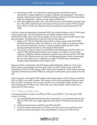 VMware NSX-T Reference Design Guide
179
• Infrastructure traffic. Any traffic that is originating from the ESXi host and its
functionality to support application, storage, availability and management. This traffic is
typically initiated and received on VMkernel interfaces defined on the host and includes
traffic for management, vMotion, storage, high availability etc.
• VM and/or application traffic: This is the traffic between virtual machines running on the
host. This traffic might be local to the hypervisor but can also extend to VMs on remote
hosts. NSX is all about providing advanced networking and security features for VM
traffic.
Until now, when the administrator introduced NSX, they needed to deploy a new N-VDS virtual
switch on their hosts. The ESXi platform can run multiple separate virtual switches
(VSS/VDS/N-VDS) side-by-side with no problem, however, those virtual switches cannot share
physical uplinks. The administrator is thus left with two main options:
1. Deploy an N-VDS for VM traffic along with the existing virtual switch (VSS/VDS)
handling infrastructure traffic. This solution is very easy to deploy as it does not impact
the current host operations. However, it requires separate uplinks for the N-VDS,
meaning additional connectivity to the physical infrastructure.
2. The second, an efficient option is to consolidate both infrastructure and VM traffic on a
single N-VDS. Deploying this model is more complex as it implies a virtual switch
migration: VMKernel interfaces and physical uplinks need to be moved from VSS/VDS
to the N-VDS. When the hosts only have two high-speed uplinks, which is increasingly
the case with modern servers, migrating to a single N-VDS becomes mandatory to
maintain uplink redundancy for the virtual switch.
Because of those considerations, the NSX design guide traditionally addresses a 4 (or more)
pNICs design, corresponding to the first option, and a two pNIC design for the second. The
introduction of NSX on VDS changes all this. NSX can be installed on a VDS without incurring
migration of infrastructure traffic VMkernel, making the second option just as simple as the first
one.
The next sections, showing the ESXi compute node design options, will thus focus on installing
NSX on VDS in a two pNIC scenario. This scenario will in fact be unchanged if there are more
than two pNICs on the host. The use-cases will still cover a four pNICs design, for those who
plan on keeping the N-VDS for now, and for the cases when multiple virtual switches are a
requirement for other reasons.
7.3.1.3 When to run NSX on VDS
As mentioned earlier, in order to run NSX on VDS, you need NSX-T 3.0 or later and a VDS
version 7.0 or later.
• For a greenfield deployment that meet those requirements, we recommend starting with
NSX on VDS. This is the simpler approach and in future N-VDS shall converge on the
VDS.
• VMkernel should remain on DVPG with VDS with NSX
• For those already running NSX on N-VDS, or for those with a new install that cannot
meet the version requirements, the recommendation is to stay on N-VDS for now.
 