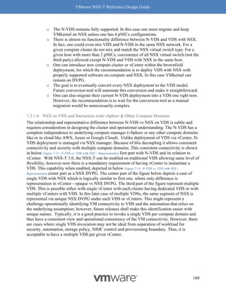 VMware NSX-T Reference Design Guide
180
o The N-VDS remains fully supported. In this case one must migrate and keep
VMkernel on NSX unless one has 4 pNICs configurations
o There is almost no functionality difference between N-VDS and VDS with NSX.
In fact, one could even mix VDS and N-VDS in the same NSX network. For a
given compute cluster do not mix and match the NSX virtual switch type. For a
given host with more than 2 pNICs, coexistence of all NSX virtual switch (not the
third party) allowed except N-VDS and VDS with NSX in the same host.
o One can introduce new compute cluster or vCenter within the brownfield
deployment, for which the recommendation is to deploy VDS with NSX with
properly supported software on compute and NSX. In this case VMkernel can
remain on DVPG.
o The goal is to eventually convert every NSX deployment to the VDS model.
Future conversion tool will automate this conversion and make it straightforward.
o One can also migrate their current N-VDS deployment into a VDS one right now.
However, the recommendation is to wait for the conversion tool as a manual
migration would be unnecessarily complex.
7.3.1.4 NSX on VDS and Interaction with vSphere & Other Compute Domains
The relationship and representative difference between N-VDS vs NSX on VDS is subtle and
requires consideration in designing the cluster and operational understanding. The N-VDS has a
complete independence to underlying compute manager (vSphere or any other compute domains
like or in cloud like AWS, Azure or Google Cloud). Unlike deployment of VDS via vCenter, N-
VDS deployment is managed via NSX manager. Because of this decoupling it allows consistent
connectivity and security with multiple compute domains. This consistent connectivity is shown
in below Figure 7-11: N-VDS vs. VDS with NSX – Representation first part with N-VDS and its relation to
vCenter. With NSX-T 3.0, the NSX-T can be enabled on traditional VDS allowing same level of
flexibility, however now there is a mandatory requirement of having vCenter to instantiate a
VDS. This capability when enabled, depicted in below Figure 7-11: N-VDS vs. VDS with NSX –
Representation center part as a NSX DVPG. The center part of the figure below depicts a case of
single VDS with NSX which is logically similar to first one, where only difference is
representation in vCenter - opaque vs NSX DVPG. The third part of the figure represent multiple
VDS. This is possible either with single vCenter with each cluster having dedicated VDS or with
multiple vCenters with VDS. In this later case of multiple VDSs, the same segment of NSX is
represented via unique NSX DVPG under each VDS or vCenters. This might represent a
challenge operationally identifying VM connectivity to VDS and the automation that relies on
the underlying assumption; however, future releases shall make this identification easier with
unique names. Typically, it is a good practice to invoke a single VDS per compute domain and
thus have a consistent view and operational consistency of the VM connectivity. However, there
are cases where single VDS invocation may not be ideal from separation of workload for
security, automation, storage policy, NIOC control and provisioning boundary. Thus, it is
acceptable to have a multiple VDS per given vCenter.
 