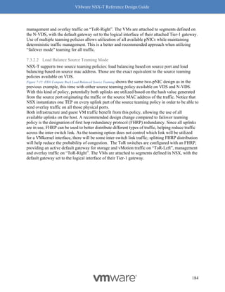 VMware NSX-T Reference Design Guide
184
management and overlay traffic on “ToR-Right”. The VMs are attached to segments defined on
the N-VDS, with the default gateway set to the logical interface of their attached Tier-1 gateway.
Use of multiple teaming policies allows utilization of all available pNICs while maintaining
deterministic traffic management. This is a better and recommended approach when utilizing
“failover mode” teaming for all traffic.
7.3.2.2 Load Balance Source Teaming Mode
NSX-T supports two source teaming policies: load balancing based on source port and load
balancing based on source mac address. Those are the exact equivalent to the source teaming
policies available on VDS.
Figure 7-15: ESXi Compute Rack Load Balanced Source Teaming shows the same two-pNIC design as in the
previous example, this time with either source teaming policy available on VDS and N-VDS.
With this kind of policy, potentially both uplinks are utilized based on the hash value generated
from the source port originating the traffic or the source MAC address of the traffic. Notice that
NSX instantiates one TEP on every uplink part of the source teaming policy in order to be able to
send overlay traffic on all those physical ports.
Both infrastructure and guest VM traffic benefit from this policy, allowing the use of all
available uplinks on the host. A recommended design change compared to failover teaming
policy is the designation of first hop redundancy protocol (FHRP) redundancy. Since all uplinks
are in use, FHRP can be used to better distribute different types of traffic, helping reduce traffic
across the inter-switch link. As the teaming option does not control which link will be utilized
for a VMkernel interface, there will be some inter-switch link traffic; splitting FHRP distribution
will help reduce the probability of congestion. The ToR switches are configured with an FHRP,
providing an active default gateway for storage and vMotion traffic on “ToR-Left”, management
and overlay traffic on “ToR-Right”. The VMs are attached to segments defined in NSX, with the
default gateway set to the logical interface of their Tier-1 gateway.
 