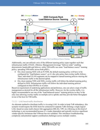 VMware NSX-T Reference Design Guide
185
Figure 7-15: ESXi Compute Rack Load Balanced Source Teaming
Additionally, one can utilized a mix of the different teaming policy types together such that
infrastructure traffic (VSAN, vMotion, Management) leverage “failover order” enabling
deterministic bandwidth and failover, while VM traffic use some “load balance source” teaming
policy, spreading VM traffic across both pNICs.
• On a host running NSX with an N-VDS, the default teaming policy will have to be
configured for “load balance source”, as it’s the only policy that overlay traffic follows.
Then, individual VLAN segments can be mapped to named teaming policies steering the
infrastructure traffic to the desired uplink.
• On a host running VDS with NSX, overlay traffic will follow the default teaming policy
defined in NSX. Infrastructure traffic will follow the individual teaming policies
configured on their DVPGs in vCenter.
Based on requirement of underlying applications and preference, one can select a type of traffic
management as desired for all the infrastructure traffic. However, for the overlay traffic, it is
highly recommended to use one of the “load balanced source” teaming policies as they’re the
only ones allowing overlay traffic on multiple active uplinks and thus provide better throughput
in/out of the host for VM traffic.
7.3.2.3 LAG based traffic distribution
An alternate method to distribute traffic is via using LAG. In order to keep ToR redundancy, this
scenario would require the ESXi hosts be connected to separate ToRs forming a single logical
LAG, based on some multi-chassis link aggregation (MLAG, VPC etc.) Relying on this kind of
technology is not recommended because it’s vendor dependent and typically involves significant
vendor-specific limitations that VMware has not validated. This introduces troubleshooting
complexity and potential support coordination challenges across multiple vendors.
 