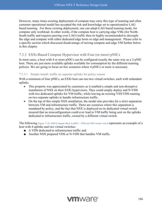 VMware NSX-T Reference Design Guide
186
However, many times existing deployment of compute may carry this type of teaming and often
customer operational model has accepted the risk and knowledge set to operationalize LAG
based teaming. For those existing deployment, one can adopt LAG based teaming mode, for
compute only workload. In other words, if the compute host is carrying edge VMs (for North-
South traffic and requires peering over LAG) traffic then its highly recommended to decouple
the edge and compute with either dedicated edge hosts or edge and management. Please refer to
a specific section which discussed disadvantage of mixing compute and edge VM further below
in this chapter.
ESXi-Based Compute Hypervisor with Four (or more) pNICs
In most cases, a host with 4 or more pNICs can be configured exactly the same way as a 2-pNIC
host. There are just more available uplinks available for consumption by the different teaming
policies. We are going to focus on few scenarios where 4 pNICs or more is necessary.
7.3.3.1 Simple install, traffic on separate uplinks for policy reason
With a minimum of four pNICs, an ESXi host can run two virtual switches, each with redundant
uplinks.
• This property was appreciated by customers as it enabled a simple and non-disruptive
installation of NSX on their ESXi hypervisors. They could simply deploy and N-VDS
with two dedicated uplinks for VM traffic, while leaving an existing VSS/VDS running
on two separate uplinks to handle infrastructure traffic.
• On the top of this simple NSX installation, the model also provides for a strict separation
between VM and infrastructure traffic. There are scenarios where this separation is
mandated by policy, and the fact that NSX is deployed on its dedicated virtual switch
ensured that no misconfiguration could ever lead to VM traffic being sent on the uplinks
dedicated to infrastructure traffic, owned by a different virtual switch.
The following Figure 7-16: ESXi Compute Rack 4 pNICs – VDS and NSX virtual switch represents an example of a
host with 4 uplinks and two virtual switches:
■ A VDS dedicated to infrastructure traffic and
■ Another NSX prepared VDS or N-VDS that handles VM traffic.
 