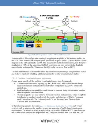 VMware NSX-T Reference Design Guide
188
Figure 7-17: ESXi Compute Rack 4 pNICs – VDS and NSX virtual switch
You can achieve this configuration by simply mapping the 4 uplinks of the host to 4 uplinks on
the VDS. Then, install NSX using an uplink profile that maps its uplinks (Uplink1/Uplink2 in the
diagram) to the VDS uplinks P3 and P4. This model still benefits from the simple, non-disruptive
installation of NSX. At the same time, the NSX component can only work with the 2 uplinks
mapped to the uplink profile. This means that VM traffic can never flow on P1/P2.
The final added benefit of this model is that the administrator can manage a single virtual switch
and if allows flexibility of adding additional uplinks for overlay or infrastructure traffic.
7.3.3.2 Multiple virtual switches as a requirement
Certain scenarios still call for multiple virtual switches on a host. For example:
• Allows compliance-based topology e.g. PCI, HIPPA etc., which often but not always
necessitate separate and dedicated infrastructure components (e.g. pNIC, operational
controls etc.)
• Build a cloud provider model in which internal or external facing infrastructure requires
to be on separate virtual switches.
• There is a specific use case for NFV (Network Function Virtualization) where two pNICs
is dedicated to standard virtual switch for overlay and other two pNICs for “enhanced
mode” virtual switch. The “enhanced mode” is not discussed here. Please refer to
VMware NFV documentation.
In the following scenario, shown in Figure 7-18: ESXi Compute Rack 4 pNICs- Two N-VDS, each virtual
switch is built to serve specific topology or provide separation of traffic based on enterprise
requirements. The virtual switches on a given host can be either VDS or N-VDS (note however
that if both virtual switches are prepared for NSX, they can either be both VDS with NSX or
 