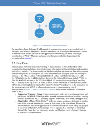 VMware NSX-T Reference Design Guide
18
Figure 2-2: NSX Manager and Controller Consolidation
Each appliance has a dedicated IP address and its manager process can be accessed directly or
through a load balancer. Optionally, the three appliances can be configured to maintain a virtual
IP address which will be serviced by one appliance selected among the three. The design
consideration of NSX-T Manager appliance is further discussed at the beginning of the
beginning of the chapter 7.
Data Plane
The data plane performs stateless forwarding or transformation of packets based on tables
populated by the control plane. It reports topology information to the control plane and maintains
packet level statistics. The hosts running the local control plane daemons and forwarding engines
implementing the NSX-T data plane are called transport nodes. Transport nodes are running an
instance of the NSX-T virtual switch called the NSX Virtual Distributed Switch, or N-VDS.
On ESXi platforms, the N-VDS is built on the top of the vSphere Distributed Switch (VDS). In
fact, the N-VDS is so close to the VDS that NSX-T 3.0 introduced the capability of installing
NSX-T directly on the top of a VDS on ESXi hosts. For all other kinds of transport node, the N-
VDS is based on the platform independent Open vSwitch (OVS) and serves as the foundation for
the implementation of NSX-T in other environments (e.g., cloud, containers, etc.).
As represented in Figure 2-1: NSX-T Architecture and Components, there are two main types of transport
nodes in NSX-T:
• Hypervisor Transport Nodes: Hypervisor transport nodes are hypervisors prepared and
configured for NSX-T. NSX-T provides network services to the virtual machines running
on those hypervisors. NSX-T currently supports VMware ESXi™ and KVM hypervisors.
• Edge Nodes: VMware NSX-T Edge™ nodes are service appliances dedicated to running
centralized network services that cannot be distributed to the hypervisors. They can be
instantiated as a bare metal appliance or in virtual machine form factor. They are grouped
in one or several clusters, representing a pool of capacity. It is important to remember
that an Edge Node does not represent a service itself but just a pool of capacity that one
or more services can consume.
 