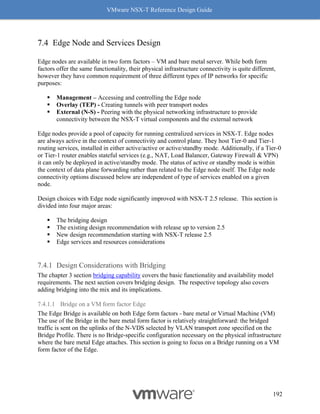 VMware NSX-T Reference Design Guide
192
Edge Node and Services Design
Edge nodes are available in two form factors – VM and bare metal server. While both form
factors offer the same functionality, their physical infrastructure connectivity is quite different,
however they have common requirement of three different types of IP networks for specific
purposes:
▪ Management – Accessing and controlling the Edge node
▪ Overlay (TEP) - Creating tunnels with peer transport nodes
▪ External (N-S) - Peering with the physical networking infrastructure to provide
connectivity between the NSX-T virtual components and the external network
Edge nodes provide a pool of capacity for running centralized services in NSX-T. Edge nodes
are always active in the context of connectivity and control plane. They host Tier-0 and Tier-1
routing services, installed in either active/active or active/standby mode. Additionally, if a Tier-0
or Tier-1 router enables stateful services (e.g., NAT, Load Balancer, Gateway Firewall & VPN)
it can only be deployed in active/standby mode. The status of active or standby mode is within
the context of data plane forwarding rather than related to the Edge node itself. The Edge node
connectivity options discussed below are independent of type of services enabled on a given
node.
Design choices with Edge node significantly improved with NSX-T 2.5 release. This section is
divided into four major areas:
▪ The bridging design
▪ The existing design recommendation with release up to version 2.5
▪ New design recommendation starting with NSX-T release 2.5
▪ Edge services and resources considerations
Design Considerations with Bridging
The chapter 3 section bridging capability covers the basic functionality and availability model
requirements. The next section covers bridging design. The respective topology also covers
adding bridging into the mix and its implications.
7.4.1.1 Bridge on a VM form factor Edge
The Edge Bridge is available on both Edge form factors - bare metal or Virtual Machine (VM)
The use of the Bridge in the bare metal form factor is relatively straightforward: the bridged
traffic is sent on the uplinks of the N-VDS selected by VLAN transport zone specified on the
Bridge Profile. There is no Bridge-specific configuration necessary on the physical infrastructure
where the bare metal Edge attaches. This section is going to focus on a Bridge running on a VM
form factor of the Edge.
 
