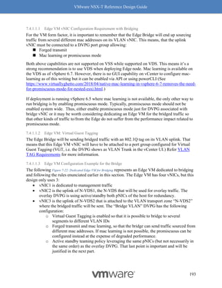 VMware NSX-T Reference Design Guide
193
7.4.1.1.1 Edge VM vNIC Configuration Requirement with Bridging
For the VM form factor, it is important to remember that the Edge Bridge will end up sourcing
traffic from several different mac addresses on its VLAN vNIC. This means, that the uplink
vNIC must be connected to a DVPG port group allowing:
◼ Forged transmit
◼ Mac learning or promiscuous mode
Both above capabilities are not supported on VSS while supported on VDS. This means it’s a
strong recommendation is to use VDS when deploying Edge node. Mac learning is available on
the VDS as of vSphere 6.7. However, there is no GUI capability on vCenter to configure mac-
learning as of this writing but it can be enabled via API or using powerCLI (See
https://www.virtuallyghetto.com/2018/04/native-mac-learning-in-vsphere-6-7-removes-the-need-
for-promiscuous-mode-for-nested-esxi.html.)
If deployment is running vSphere 6.5 where mac learning is not available, the only other way to
run bridging is by enabling promiscuous mode. Typically, promiscuous mode should not be
enabled system wide. Thus, either enable promiscuous mode just for DVPG associated with
bridge vNIC or it may be worth considering dedicating an Edge VM for the bridged traffic so
that other kinds of traffic to/from the Edge do not suffer from the performance impact related to
promiscuous mode.
7.4.1.1.2 Edge VM: Virtual Guest Tagging
The Edge Bridge will be sending bridged traffic with an 802.1Q tag on its VLAN uplink. That
means that this Edge VM vNIC will have to be attached to a port group configured for Virtual
Guest Tagging (VGT, i.e. the DVPG shows as VLAN Trunk in the vCenter UI.) Refer VLAN
TAG Requirements for more information.
7.4.1.1.3 Edge VM Configuration Example for the Bridge
The following Figure 7-22: Dedicated Edge VM for Bridging represents an Edge VM dedicated to bridging
and following the rules enunciated earlier in this section. The Edge VM has four vNICs, but this
design only uses 3:
• vNIC1 is dedicated to management traffic
• vNIC2 is the uplink of N-VDS1, the N-VDS that will be used for overlay traffic. The
overlay DVPG is using active/standby both pNICs of the host for redundancy.
• vNIC3 is the uplink of N-VDS2 that is attached to the VLAN transport zone “N-VDS2”
where the bridged traffic will be sent. The “Bridge VLAN” DVPG has the following
configuration:
o Virtual Guest Tagging is enabled so that it is possible to bridge to several
segments to different VLAN IDs
o Forged transmit and mac learning, so that the bridge can send traffic sourced from
different mac addresses. If mac learning is not possible, the promiscuous can be
configured instead at the expense of degraded performance.
o Active standby teaming policy leveraging the same pNICs (but not necessarily in
the same order) as the overlay DVPG. That last point is important and will be
justified in the next part.
 