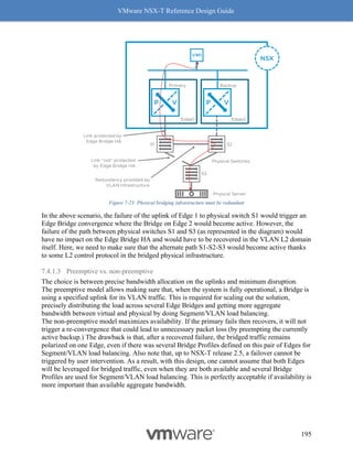 VMware NSX-T Reference Design Guide
195
Figure 7-23: Physical bridging infrastructure must be redundant
In the above scenario, the failure of the uplink of Edge 1 to physical switch S1 would trigger an
Edge Bridge convergence where the Bridge on Edge 2 would become active. However, the
failure of the path between physical switches S1 and S3 (as represented in the diagram) would
have no impact on the Edge Bridge HA and would have to be recovered in the VLAN L2 domain
itself. Here, we need to make sure that the alternate path S1-S2-S3 would become active thanks
to some L2 control protocol in the bridged physical infrastructure.
7.4.1.3 Preemptive vs. non-preemptive
The choice is between precise bandwidth allocation on the uplinks and minimum disruption.
The preemptive model allows making sure that, when the system is fully operational, a Bridge is
using a specified uplink for its VLAN traffic. This is required for scaling out the solution,
precisely distributing the load across several Edge Bridges and getting more aggregate
bandwidth between virtual and physical by doing Segment/VLAN load balancing.
The non-preemptive model maximizes availability. If the primary fails then recovers, it will not
trigger a re-convergence that could lead to unnecessary packet loss (by preempting the currently
active backup.) The drawback is that, after a recovered failure, the bridged traffic remains
polarized on one Edge, even if there was several Bridge Profiles defined on this pair of Edges for
Segment/VLAN load balancing. Also note that, up to NSX-T release 2.5, a failover cannot be
triggered by user intervention. As a result, with this design, one cannot assume that both Edges
will be leveraged for bridged traffic, even when they are both available and several Bridge
Profiles are used for Segment/VLAN load balancing. This is perfectly acceptable if availability is
more important than available aggregate bandwidth.
 