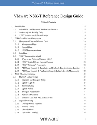 VMware NSX-T Reference Design Guide
1
VMware NSX-T Reference Design Guide
Table of Contents
1 Introduction 8
How to Use This Document and Provide Feedback 8
Networking and Security Today 8
NSX-T Architecture Value and Scope 9
2 NSX-T Architecture Components 16
Management Plane and Control Plane 16
Management Plane 16
Control Plane 17
NSX Manager Appliance 17
Data Plane 18
NSX-T Consumption Model 19
When to use Policy vs Manager UI/API 19
NSX-T Logical Object Naming Changes 20
NSX-T Policy API Framework 20
API Usage Example 1- Templatize and Deploy 3-Tier Application Topology 21
API Usage Example 2- Application Security Policy Lifecycle Management 22
3 NSX-T Logical Switching 23
The NSX Virtual Switch 23
Segments and Transport Zones 23
Uplink vs. pNIC 25
Teaming Policy 26
Uplink Profile 29
Transport Node Profile 31
Network I/O Control 31
Enhanced Data Path NSX virtual switch 32
Logical Switching 33
Overlay Backed Segments 33
Flooded Traffic 35
Unicast Traffic 37
Data Plane Learning 38
 