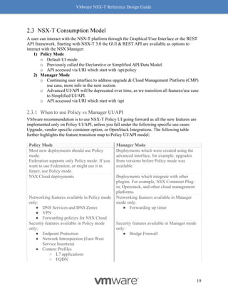 VMware NSX-T Reference Design Guide
19
NSX-T Consumption Model
A user can interact with the NSX-T platform through the Graphical User Interface or the REST
API framework. Starting with NSX-T 3.0 the GUI & REST API are available as options to
interact with the NSX Manager:
1) Policy Mode
o Default UI mode.
o Previously called the Declarative or Simplified API/Data Model.
o API accessed via URI which start with /api/policy
2) Manager Mode
o Continuing user interface to address upgrade & Cloud Management Platform (CMP)
use case, more info in the next section.
o Advanced UI/API will be deprecated over time, as we transition all features/use case
to Simplified UI/API.
o API accessed via URI which start with /api
When to use Policy vs Manager UI/API
VMware recommendation is to use NSX-T Policy UI going forward as all the new features are
implemented only on Policy UI/API, unless you fall under the following specific use cases:
Upgrade, vendor specific container option, or OpenStack Integrations. The following table
further highlights the feature transition map to Policy UI/API model.
Policy Mode Manager Mode
Most new deployments should use Policy
mode.
Federation supports only Policy mode. If you
want to use Federation, or might use it in
future, use Policy mode.
Deployments which were created using the
advanced interface, for example, upgrades
from versions before Policy mode was
available.
NSX Cloud deployments Deployments which integrate with other
plugins. For example, NSX Container Plug-
in, Openstack, and other cloud management
platforms.
Networking features available in Policy mode
only:
● DNS Services and DNS Zones
● VPN
● Forwarding policies for NSX Cloud
Networking features available in Manager
mode only:
● Forwarding up timer
Security features available in Policy mode
only:
● Endpoint Protection
● Network Introspection (East-West
Service Insertion)
● Context Profiles
○ L7 applications
○ FQDN
Security features available in Manager mode
only:
● Bridge Firewall
 