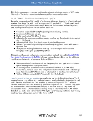 VMware NSX-T Reference Design Guide
200
This design guide covers a common configuration using the minimum number of NICs on the
Edge nodes. The design covers commonly deployed bare metal configuration.
7.4.4.1 NSX-T 2.5 Based Bare metal Design with 2 pNICs
Typically, many modern pNIC capable of performing at line rate for majority of workloads and
services. Thus, Edge VM with 2 pNICs design with NIC speed of 10/25 Gbps is good enough
when compared to 2 pNICs bare metal design. However, the bare metal with two or greater
pNICs configuration is desired for few reasons. Those are:
◼ Consistent footprint (CPU and pNIC) configuration matching compute
◼ Requirement of line rate services
◼ Higher bandwidth pNIC (25 or 40 Gbps)
◼ Adaptation for certain workload that requires near line rate throughput with low packet
size (~ 250 Bytes)
◼ Sub-second link failure detection between physical and Edge node
◼ Focused Operational responsibility and consistency as appliance model with network
operation team
◼ Multiple Tier-0 deployment models with top Tier-0 driving the bandwidth and
throughput with higher speed (40 Gbps) NICs.
The details guidance and configuration recommendation is already covered in Single N-VDS
Bare Metal Configuration with 2 pNICs in logical routing chapter 4. However, few additional
considerations that applies to bare metal design as follows:
◼ Management interface redundancy is not always required but a good practice. In-band
option is most practical deployment model
◼ BFD configuration recommendation for link failure detection is 300/900 mSec
(Hello/Dead), however assure BFD configuration matches between both ToR and Edge
node. Recommended BGP timer is set to either default or matching remote BGP peer
◼ Without BFD, recommended BGP timer is 1/3 Sec (Hello/Dead)
Figure 7-27: 4-way ECMP Using Bare Metal Edges shows a logical and physical topology where a Tier-0
gateway has four external interfaces (as Edge instances is defined globally, instantiated in each
node). External interfaces 1 and 2 are provided by bare metal Edge node “EN1”, whereas
External interfaces 3 and 4 are provided by bare metal Edge node “EN2”. Both the Edge nodes
are in the same rack and connect to TOR switches in that rack. Both the Edge nodes are
configured for Multi-TEP and use named teaming policy to send traffic from VLAN 300 to
TOR-Left and traffic from VLAN 400 to TOR-Right. Tier-0 Gateway establishes BGP peering
on all four external interfaces and provides 4-way ECMP.
 