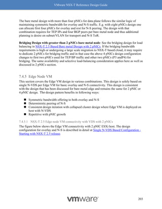 VMware NSX-T Reference Design Guide
203
The bare metal design with more than four pNICs for data plane follows the similar logic of
maintaining symmetric bandwidth for overlay and N-S traffic. E.g. with eight pNICs design one
can allocate first four pNICs for overlay and rest for N-S peering. The design with that
combination requires for TEP IPs and four BGP peers per bare metal node and thus additional
planning is desire on subnet/VLAN for transport and N-S ToR.
Bridging Design with greater than 2 pNICs bare metal node: See the bridging design for load
balancing in NSX-T 2.5 Based Bare metal Design with 2 pNICs. If the bridging bandwidth
requirements is high or undergoing a large scale migration to NSX-T based cloud, it may require
to dedicate 2 pNICs for bridging traffic and in that case the above 4 pNICs design configuration
changes to first two pNICs used for TEP/BP traffic and other two pNICs (P3 andP4) for
bridging. The same availability and selective load-balancing consideration applies here as well as
discussed in 2 pNICs section.
Edge Node VM
This section covers the Edge VM design in various combinations. This design is solely based on
single N-VDS per Edge VM for basic overlay and N-S connectivity. This design is consistent
with the design that has been discussed for bare metal edge and remains the same for 2 pNIC or
4 pNIC design. The design pattern benefits in following ways:
◼ Symmetric bandwidth offering to both overlay and N-S
◼ Deterministic peering of N-S
◼ Consistent design iteration with collapsed cluster design where Edge VM is deployed on
host with N-VDS
◼ Repetitive with pNIC growth
7.4.5.1 NSX-T 2.5 Edge node VM connectivity with VDS with 2 pNICs
The figure below shows the Edge VM connectivity with 2 pNIC ESXi host. The design
configuration for overlay and N-S is described in detail at Single N-VDS Based Configuration -
Starting with NSX-T 2.5 release.
 