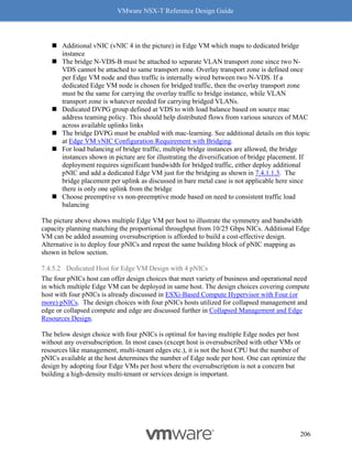 VMware NSX-T Reference Design Guide
206
◼ Additional vNIC (vNIC 4 in the picture) in Edge VM which maps to dedicated bridge
instance
◼ The bridge N-VDS-B must be attached to separate VLAN transport zone since two N-
VDS cannot be attached to same transport zone. Overlay transport zone is defined once
per Edge VM node and thus traffic is internally wired between two N-VDS. If a
dedicated Edge VM node is chosen for bridged traffic, then the overlay transport zone
must be the same for carrying the overlay traffic to bridge instance, while VLAN
transport zone is whatever needed for carrying bridged VLANs.
◼ Dedicated DVPG group defined at VDS to with load balance based on source mac
address teaming policy. This should help distributed flows from various sources of MAC
across available uplinks links
◼ The bridge DVPG must be enabled with mac-learning. See additional details on this topic
at Edge VM vNIC Configuration Requirement with Bridging.
◼ For load balancing of bridge traffic, multiple bridge instances are allowed, the bridge
instances shown in picture are for illustrating the diversification of bridge placement. If
deployment requires significant bandwidth for bridged traffic, either deploy additional
pNIC and add a dedicated Edge VM just for the bridging as shown in 7.4.1.1.3. The
bridge placement per uplink as discussed in bare metal case is not applicable here since
there is only one uplink from the bridge
◼ Choose preemptive vs non-preemptive mode based on need to consistent traffic load
balancing
The picture above shows multiple Edge VM per host to illustrate the symmetry and bandwidth
capacity planning matching the proportional throughput from 10/25 Gbps NICs. Additional Edge
VM can be added assuming oversubscription is afforded to build a cost-effective design.
Alternative is to deploy four pNICs and repeat the same building block of pNIC mapping as
shown in below section.
7.4.5.2 Dedicated Host for Edge VM Design with 4 pNICs
The four pNICs host can offer design choices that meet variety of business and operational need
in which multiple Edge VM can be deployed in same host. The design choices covering compute
host with four pNICs is already discussed in ESXi-Based Compute Hypervisor with Four (or
more) pNICs. The design choices with four pNICs hosts utilized for collapsed management and
edge or collapsed compute and edge are discussed further in Collapsed Management and Edge
Resources Design.
The below design choice with four pNICs is optimal for having multiple Edge nodes per host
without any oversubscription. In most cases (except host is oversubscribed with other VMs or
resources like management, multi-tenant edges etc.), it is not the host CPU but the number of
pNICs available at the host determines the number of Edge node per host. One can optimize the
design by adopting four Edge VMs per host where the oversubscription is not a concern but
building a high-density multi-tenant or services design is important.
 