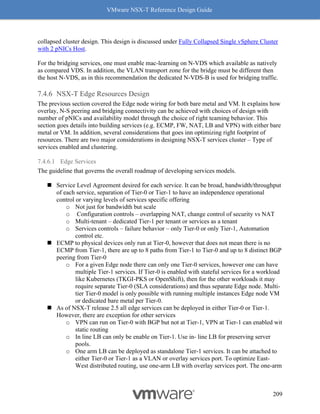 VMware NSX-T Reference Design Guide
209
collapsed cluster design. This design is discussed under Fully Collapsed Single vSphere Cluster
with 2 pNICs Host.
For the bridging services, one must enable mac-learning on N-VDS which available as natively
as compared VDS. In addition, the VLAN transport zone for the bridge must be different then
the host N-VDS, as in this recommendation the dedicated N-VDS-B is used for bridging traffic.
NSX-T Edge Resources Design
The previous section covered the Edge node wiring for both bare metal and VM. It explains how
overlay, N-S peering and bridging connectivity can be achieved with choices of design with
number of pNICs and availability model through the choice of right teaming behavior. This
section goes details into building services (e.g. ECMP, FW, NAT, LB and VPN) with either bare
metal or VM. In addition, several considerations that goes inn optimizing right footprint of
resources. There are two major considerations in designing NSX-T services cluster – Type of
services enabled and clustering.
7.4.6.1 Edge Services
The guideline that governs the overall roadmap of developing services models.
◼ Service Level Agreement desired for each service. It can be broad, bandwidth/throughput
of each service, separation of Tier-0 or Tier-1 to have an independence operational
control or varying levels of services specific offering
o Not just for bandwidth but scale
o Configuration controls – overlapping NAT, change control of security vs NAT
o Multi-tenant – dedicated Tier-1 per tenant or services as a tenant
o Services controls – failure behavior – only Tier-0 or only Tier-1, Automation
control etc.
◼ ECMP to physical devices only run at Tier-0, however that does not mean there is no
ECMP from Tier-1, there are up to 8 paths from Tier-1 to Tier-0 and up to 8 distinct BGP
peering from Tier-0
o For a given Edge node there can only one Tier-0 services, however one can have
multiple Tier-1 services. If Tier-0 is enabled with stateful services for a workload
like Kubernetes (TKGI-PKS or OpenShift), then for the other workloads it may
require separate Tier-0 (SLA considerations) and thus separate Edge node. Multi-
tier Tier-0 model is only possible with running multiple instances Edge node VM
or dedicated bare metal per Tier-0.
◼ As of NSX-T release 2.5 all edge services can be deployed in either Tier-0 or Tier-1.
However, there are exception for other services
o VPN can run on Tier-0 with BGP but not at Tier-1, VPN at Tier-1 can enabled wit
static routing
o In line LB can only be enable on Tier-1. Use in- line LB for preserving server
pools.
o One arm LB can be deployed as standalone Tier-1 services. It can be attached to
either Tier-0 or Tier-1 as a VLAN or overlay services port. To optimize East-
West distributed routing, use one-arm LB with overlay services port. The one-arm
 