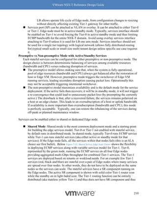 VMware NSX-T Reference Design Guide
210
LB allows sperate life cycle of Edge node, from configuration changes to resizing
without directly affecting existing Tier-1 gateway for other traffic.
◼ Services port (SP) can be attached as VLAN or overlay. It can be attached to either Tier-0
or Tier-1. Edge node must be in active/standby mode. Typically, services interface should
be enabled on Tier-1 to avoid forcing the Tier-0 in active/standby mode and thus limiting
ECMP bandwidth for the entire NSX-T domain. Avoid using overlay services interface
attaching to Tier-0 unless it is used for LB one arm mode. Services interface should not
be used for a single tier topology with logical network (allows fully distributed routing
for) typical small scale or small size multi-tenant design unless specific use case requires
it.
Preemptive vs Non-preemptive Mode with Active/Standby Services
Each stateful services can be configured for either preemptive or non-preemptive mode. The
design choice is between deterministic balancing of services among available resources
(bandwidth and CPU) verses reducing disruption of services.
◼ The preemptive model allows making sure that, when the system is fully operational,
pool of edge resources (bandwidth and CPU) always get balanced after the restoration of
host or Edge VM. However, preemptive mode triggers the switchover of Edge VM
running services, leading secondary disruption causing packet loss. Operationally this
may not be acceptable triggering intentional switchover.
◼ The non-preemptive model maximizes availability and is the default mode for the service
deployment. If the active fails then recovers; it will be in standby mode, it will not trigger
a re-convergence that could lead to unnecessary packet loss (by preempting the currently
active.) The drawback is that, after a recovered failure, the services remains polarized on
a host or an edge cluster. This leads to an oversubscription of a host or uplink bandwidth.
If availability is more important than oversubscription (bandwidth and CPU), this mode
is perfectly acceptable. Typically, one can restore the rebalancing of the services during
off-peak or planned maintenance window.
Services can be enabled either in shared or dedicated Edge node.
◼ Shared Mode: Shared mode is the most common deployment mode and a starting point
for building the edge services model. Tier-0 or Tier-1 not enabled with stateful service,
by default runs in distributed mode. In shared mode, typically Tier-0 runs ECMP service
while Tier-1 can runs stateful services (aka either active or standby mode for that
services). If the Edge node fails, all the services within that nodes fails (this is an SLA
choice see first bullet). Below Figure 7-33: Shared Service Edge Node Cluster shows the flexibility
in deploying ECMP services along with variable services model for Tier-1. Tier-0,
represented by the green node, running the ECMP service on all four Edge nodes
providing aggregated multi-Gbps throughput for combined Tier-1 services. The Tier-1
services are deployed based on tenants or workload needs. For an example few Tier-1
services (red, black and blue) are stateful over a pair of Edge nodes where many services
are spread over four nodes. In other words, they do not have to be deployed on the same
nodes so the services can scale. The stateful services have a SR component running on
the Edge nodes. The active SR component is shown with solid color Tier-1 router icon
while the standby on in light faded icon. The Tier-1 routing function can be entirely
distributed (aka stateless yellow Tier-1) and thus does not have SR component and thus
 