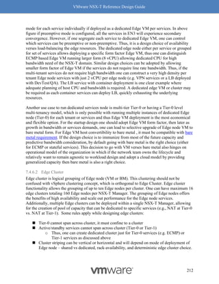 VMware NSX-T Reference Design Guide
212
mode for each service individually if deployed as a dedicated Edge VM per services. In above
figure if preemptive mode is configured, all the services in EN3 will experience secondary
convergence. However, if one segregate each service to dedicated Edge VM, one can control
which services can be preemptive or non-preemptive. Thus, it is a design choice of availability
verses load-balancing the edge resources. The dedicated edge node either per service or grouped
for set of services allows deploying a specific form factor Edge VM, thus one can distinguish
ECMP based Edge VM running larger form (8 vCPU) allowing dedicated CPU for high
bandwidth need of the NSX-T domain. Similar design choices can be adopted by allowing
smaller form factor of Edge VM if the services do not require line rate bandwidth. Thus, if the
multi-tenant services do not require high bandwidth one can construct a very high density per
tenant Edge node services with just 2 vCPU per edge node (e.g. VPN services or a LB deployed
with DevTest/QA). The LB service with container deployment is one clear example where
adequate planning of host CPU and bandwidth is required. A dedicated edge VM or cluster may
be required as each container services can deploy LB, quickly exhausting the underlying
resources.
Another use case to run dedicated services node is multi-tier Tier-0 or having a Tier-0 level
multi-tenancy model, which is only possible with running multiple instances of dedicated Edge
node (Tier-0) for each tenant or services and thus Edge VM deployment is the most economical
and flexible option. For the startup design one should adopt Edge VM form factor, then later as
growth in bandwidth or services demands, one can lead to selective upgrade of Edge node VM to
bare metal form. For Edge VM host convertibility to bare metal , it must be compatible with bare
metal requirement. If the design choice is to immunize from most of the future capacity and
predictive bandwidth consideration, by default going with bare metal is the right choice (either
for ECMP or stateful services). This decision to go with VM verses bare metal also hinges on
operational model of the organization in which if the network team owns the lifecycle and
relatively want to remain agnostic to workload design and adopt a cloud model by providing
generalized capacity then bare metal is also a right choice.
7.4.6.2 Edge Cluster
Edge cluster is logical grouping of Edge node (VM or BM). This clustering should not be
confused with vSphere clustering concept, which is orthogonal to Edge Cluster. Edge cluster
functionality allows the grouping of up to ten Edge nodes per cluster. One can have maximum 16
edge clusters totaling 160 Edge nodes per NSX-T Manager. The grouping of Edge nodes offers
the benefits of high availability and scale out performance for the Edge node services.
Additionally, multiple Edge clusters can be deployed within a single NSX-T Manager, allowing
for the creation of pool of capacity that can be dedicated to specific services (e.g., NAT at Tier-0
vs. NAT at Tier-1). Some rules apply while designing edge clusters:
◼ Tier-0 cannot span across cluster, it must confine to a cluster
◼ Active/standby services cannot span across cluster (Tier-0 or Tier-1)
o Thus, one can create dedicated cluster just for Tier-0 services (e.g. ECMP) or
Tier-1 services as discussed above
◼ Cluster striping can be vertical or horizontal and will depend on mode of deployment of
Edge node – shared vs dedicated, rack-availability, and deterministic edge cluster choice.
 