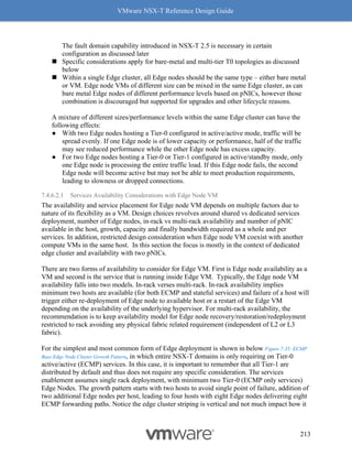 VMware NSX-T Reference Design Guide
213
The fault domain capability introduced in NSX-T 2.5 is necessary in certain
configuration as discussed later
◼ Specific considerations apply for bare-metal and multi-tier T0 topologies as discussed
below
◼ Within a single Edge cluster, all Edge nodes should be the same type – either bare metal
or VM. Edge node VMs of different size can be mixed in the same Edge cluster, as can
bare metal Edge nodes of different performance levels based on pNICs, however those
combination is discouraged but supported for upgrades and other lifecycle reasons.
A mixture of different sizes/performance levels within the same Edge cluster can have the
following effects:
● With two Edge nodes hosting a Tier-0 configured in active/active mode, traffic will be
spread evenly. If one Edge node is of lower capacity or performance, half of the traffic
may see reduced performance while the other Edge node has excess capacity.
● For two Edge nodes hosting a Tier-0 or Tier-1 configured in active/standby mode, only
one Edge node is processing the entire traffic load. If this Edge node fails, the second
Edge node will become active but may not be able to meet production requirements,
leading to slowness or dropped connections.
7.4.6.2.1 Services Availability Considerations with Edge Node VM
The availability and service placement for Edge node VM depends on multiple factors due to
nature of its flexibility as a VM. Design choices revolves around shared vs dedicated services
deployment, number of Edge nodes, in-rack vs multi-rack availability and number of pNIC
available in the host, growth, capacity and finally bandwidth required as a whole and per
services. In addition, restricted design consideration when Edge node VM coexist with another
compute VMs in the same host. In this section the focus is mostly in the context of dedicated
edge cluster and availability with two pNICs.
There are two forms of availability to consider for Edge VM. First is Edge node availability as a
VM and second is the service that is running inside Edge VM. Typically, the Edge node VM
availability falls into two models. In-rack verses multi-rack. In-rack availability implies
minimum two hosts are available (for both ECMP and stateful services) and failure of a host will
trigger either re-deployment of Edge node to available host or a restart of the Edge VM
depending on the availability of the underlying hypervisor. For multi-rack availability, the
recommendation is to keep availability model for Edge node recovery/restoration/redeployment
restricted to rack avoiding any physical fabric related requirement (independent of L2 or L3
fabric).
For the simplest and most common form of Edge deployment is shown in below Figure 7-35: ECMP
Base Edge Node Cluster Growth Pattern, in which entire NSX-T domains is only requiring on Tier-0
active/active (ECMP) services. In this case, it is important to remember that all Tier-1 are
distributed by default and thus does not require any specific consideration. The services
enablement assumes single rack deployment, with minimum two Tier-0 (ECMP only services)
Edge Nodes. The growth pattern starts with two hosts to avoid single point of failure, addition of
two additional Edge nodes per host, leading to four hosts with eight Edge nodes delivering eight
ECMP forwarding paths. Notice the edge cluster striping is vertical and not much impact how it
 