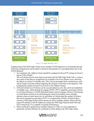 VMware NSX-T Reference Design Guide
219
Figure 7-41: Single NSX Edge, FTT=2
If deployment of the NSX Edge Cluster across multiple VSAN datastores is not feasible then the
following configurations can be made to minimize the potential of a cascading failure due to the
VSAN datastore:
1. At a minimum, the vSphere Cluster should be configured with an FTT setting of at least 2
and an FTM of Raid1
This will dictate that for each object associated with the NSX Edge Node VMs, a witness,
two copies of the data (or component) are available even if two failures occur, allowing
the objects to remain in a healthy state. This will accommodate both a maintenance event
and an outage occurring without impacting the integrity of the data on the datastore. This
configuration requires at least five (5) hosts in the vSphere Cluster.
2. ToR and Cabinet Level Failures can be accommodated as well, this can be accomplished
in multiple ways; either through leveraging VSAN’s PFTT capability commonly referred
to as Failure Domains or VSAN Stretched Clusters and leveraging a Witness VM running
in a third failure domain or by distributing the cluster horizontally across multiple
cabinets where no more hosts exist in each Rack or Cabinet than the number of failures
that can be tolerated (a maximum of FTT=3 is supported by VSAN). In both of these
scenarios, NSX Edge Nodes will be spread out across multiple cabinets which will also
require IP mobility of the IP Addresses used by the NSX Edge Node for both TEP and
N/S Connectivity if it is capable of running T0 Gateways.
3. When workload is spread across multiple cabinets or ToRs, it is also important to
potentially set Host affinities for workloads to better disburse the NSX Edge Nodes
 