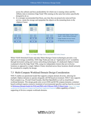 VMware NSX-T Reference Design Guide
220
across the cabinets and have predictability for which one is running where and Dis-
Affinity rules to minimize Edge Node VMs running on the same host unless specifically
designed to do so.
4. It is strongly recommended that Hosts, any time they are proactively removed from
service, vacate the storage and repopulate the objects on the remaining hosts in the
vSphere Cluster.
Figure 7-42: Single NSX Edge Cluster, Each Rack NSX Failure Domain
While VSAN Stretched Cluster and other Metro-Storage Cluster technologies provide a very
high level of storage availability, NSX Edge Nodes provide an “Application Level” availability
through horizontal scaling and various networking technologies. If a dedicated vSphere Cluster
is planned to host the Edge Node VMs, using two independent clusters that are in diverse
locations as opposed to a single vSphere Cluster stretched across those locations should seriously
be considered to simplify the design.
Multi-Compute Workload Domain Design Consideration
NSX-T enables an operational model that supports compute domain diversity, allowing for
multiple vSphere domains to operate alongside a KVM-based environment. NSX-T also supports
PaaS compute (e.g., Pivotal Cloud Foundry, Red Hat OpenShift) as well as cloud-based
workload domains. This design guide only covers ESXi and KVM compute domains; container-
based workload requires extensive treatment of environmental specifics and has been be covered
in Reference Design Guide for PAS and PKS with VMware NSX-T Data Center. Figure 7-43: Single
Architecture for Heterogeneous Compute and Cloud Native Application Framework offers capability of NSX-T
supporting of diverse compute workloads domains.
 