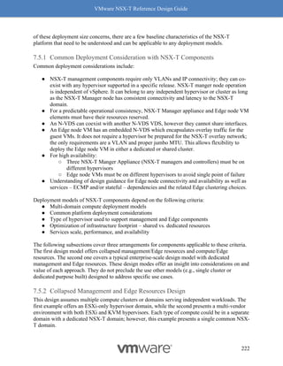 VMware NSX-T Reference Design Guide
222
of these deployment size concerns, there are a few baseline characteristics of the NSX-T
platform that need to be understood and can be applicable to any deployment models.
Common Deployment Consideration with NSX-T Components
Common deployment considerations include:
● NSX-T management components require only VLANs and IP connectivity; they can co-
exist with any hypervisor supported in a specific release. NSX-T manger node operation
is independent of vSphere. It can belong to any independent hypervisor or cluster as long
as the NSX-T Manager node has consistent connectivity and latency to the NSX-T
domain.
● For a predictable operational consistency, NSX-T Manager appliance and Edge node VM
elements must have their resources reserved.
● An N-VDS can coexist with another N-VDS VDS, however they cannot share interfaces.
● An Edge node VM has an embedded N-VDS which encapsulates overlay traffic for the
guest VMs. It does not require a hypervisor be prepared for the NSX-T overlay network;
the only requirements are a VLAN and proper jumbo MTU. This allows flexibility to
deploy the Edge node VM in either a dedicated or shared cluster.
● For high availability:
○ Three NSX-T Manger Appliance (NSX-T managers and controllers) must be on
different hypervisors
○ Edge node VMs must be on different hypervisors to avoid single point of failure
● Understanding of design guidance for Edge node connectivity and availability as well as
services – ECMP and/or stateful – dependencies and the related Edge clustering choices.
Deployment models of NSX-T components depend on the following criteria:
● Multi-domain compute deployment models
● Common platform deployment considerations
● Type of hypervisor used to support management and Edge components
● Optimization of infrastructure footprint – shared vs. dedicated resources
● Services scale, performance, and availability
The following subsections cover three arrangements for components applicable to these criteria.
The first design model offers collapsed management/Edge resources and compute/Edge
resources. The second one covers a typical enterprise-scale design model with dedicated
management and Edge resources. These design modes offer an insight into considerations on and
value of each approach. They do not preclude the use other models (e.g., single cluster or
dedicated purpose built) designed to address specific use cases.
Collapsed Management and Edge Resources Design
This design assumes multiple compute clusters or domains serving independent workloads. The
first example offers an ESXi-only hypervisor domain, while the second presents a multi-vendor
environment with both ESXi and KVM hypervisors. Each type of compute could be in a separate
domain with a dedicated NSX-T domain; however, this example presents a single common NSX-
T domain.
 