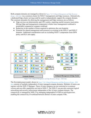 VMware NSX-T Reference Design Guide
223
Both compute domains are managed as shown in Figure 7-44: Collapsed Management and Edge Resources
Design – ESXi Only via a common cluster for NSX-T management and Edge resources. Alternatively,
a dedicated Edge cluster serving could be used to independently support the compute domain.
The common rationales for allowing the management and Edge resources are as follows:
● Edge services are deterministic and CPU-centric, requiring careful resource reservation.
Mixing Edge and management components is better since management workload is
predictable compared to compute workload.
● Reduction in the number of hosts required to optimizes the cost footprint.
● Potential for shared management and resources co-existing in the NSX-V and NSX-T
domains. Additional consideration such as excluding NSX-T components from DFW
policy and SLA also apply.
Figure 7-44: Collapsed Management and Edge Resources Design – ESXi Only
The first deployment model, shown in Figure 7-44: Collapsed Management and Edge Resources Design – ESXi
Only consists of multiple independent vCenter managed compute domains. Multiple vCenters can
register with the NSX-T Manager. These vCenter instances are not restricted to a common
version and can offer capabilities not tied to NSX-T. The NSX-T can provide consistent logical
networking and security enforcement independent of the vCenter compute domain. The
connectivity is managed by NSX-T by managing independent N-VDS on each hypervisor,
enabling the connectivity of workload between distinct vCenter compute VMs.
Collapsed Management & Edge Cluster
Host 1
Host 3
Host 2
Host 4
VPN
VPN
VPN
VPN
Compute Clusters
Host 1
Host 3
Host 2
Host X
Host 5
Host 4
Host X
Host 5
Host 4
Host 1
Host 3
Host 2
vCenter - 1
vCenter - 2
DC Fabric WAN
Internet
 