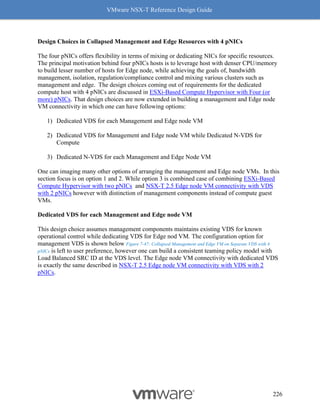 VMware NSX-T Reference Design Guide
226
Design Choices in Collapsed Management and Edge Resources with 4 pNICs
The four pNICs offers flexibility in terms of mixing or dedicating NICs for specific resources.
The principal motivation behind four pNICs hosts is to leverage host with denser CPU/memory
to build lesser number of hosts for Edge node, while achieving the goals of, bandwidth
management, isolation, regulation/compliance control and mixing various clusters such as
management and edge. The design choices coming out of requirements for the dedicated
compute host with 4 pNICs are discussed in ESXi-Based Compute Hypervisor with Four (or
more) pNICs. That design choices are now extended in building a management and Edge node
VM connectivity in which one can have following options:
1) Dedicated VDS for each Management and Edge node VM
2) Dedicated VDS for Management and Edge node VM while Dedicated N-VDS for
Compute
3) Dedicated N-VDS for each Management and Edge Node VM
One can imaging many other options of arranging the management and Edge node VMs. In this
section focus is on option 1 and 2. While option 3 is combined case of combining ESXi-Based
Compute Hypervisor with two pNICs and NSX-T 2.5 Edge node VM connectivity with VDS
with 2 pNICs however with distinction of management components instead of compute guest
VMs.
Dedicated VDS for each Management and Edge node VM
This design choice assumes management components maintains existing VDS for known
operational control while dedicating VDS for Edge nod VM. The configuration option for
management VDS is shown below Figure 7-47: Collapsed Management and Edge VM on Separate VDS with 4
pNICs is left to user preference, however one can build a consistent teaming policy model with
Load Balanced SRC ID at the VDS level. The Edge node VM connectivity with dedicated VDS
is exactly the same described in NSX-T 2.5 Edge node VM connectivity with VDS with 2
pNICs.
 