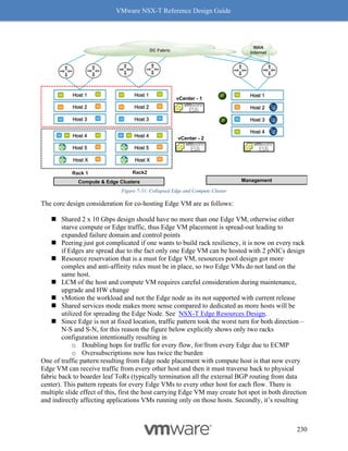 VMware NSX-T Reference Design Guide
230
Figure 7-51: Collapsed Edge and Compute Cluster
The core design consideration for co-hosting Edge VM are as follows:
◼ Shared 2 x 10 Gbps design should have no more than one Edge VM, otherwise either
starve compute or Edge traffic, thus Edge VM placement is spread-out leading to
expanded failure domain and control points
◼ Peering just got complicated if one wants to build rack resiliency, it is now on every rack
if Edges are spread due to the fact only one Edge VM can be hosted with 2 pNICs design
◼ Resource reservation that is a must for Edge VM, resources pool design got more
complex and anti-affinity rules must be in place, so two Edge VMs do not land on the
same host.
◼ LCM of the host and compute VM requires careful consideration during maintenance,
upgrade and HW change
◼ vMotion the workload and not the Edge node as its not supported with current release
◼ Shared services mode makes more sense compared to dedicated as more hosts will be
utilized for spreading the Edge Node. See NSX-T Edge Resources Design.
◼ Since Edge is not at fixed location, traffic pattern took the worst turn for both direction –
N-S and S-N, for this reason the figure below explicitly shows only two racks
configuration intentionally resulting in
o Doubling hops for traffic for every flow, for/from every Edge due to ECMP
o Oversubscriptions now has twice the burden
One of traffic pattern resulting from Edge node placement with compute host is that now every
Edge VM can receive traffic from every other host and then it must traverse back to physical
fabric back to boarder leaf ToRs (typically termination all the external BGP routing from data
center). This pattern repeats for every Edge VMs to every other host for each flow. There is
multiple slide effect of this, first the host carrying Edge VM may create hot spot in both direction
and indirectly affecting applications VMs running only on those hosts. Secondly, it’s resulting
Management
Host 1
Host 3
Host 2
Host 4
Compute & Edge Clusters
Host 1
Host 3
Host 2
Host X
Host 5
Host 4
Host X
Host 5
Host 4
Host 1
Host 3
Host 2
vCenter - 1
vCenter - 2
DC Fabric
WAN
Internet
Rack 1 Rack2
 