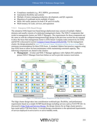 VMware NSX-T Reference Design Guide
232
● Compliance standards (e.g., PCI, HIPPA, government)
● Automation flexibility and controls
● Multiple vCenters managing production, development, and QA segments
● Migration of workloads across multiple vCenters
● Multi-10G traffic patterns for both E-W and N-S traffic
● Multi-tenancy for scale, services, and separation
7.5.4.1 Enterprise ESXi Based Design
The enterprise ESXi-hypervisor based design deployment may consists of multiple vSphere
domains and usually consists of a dedicated management cluster. The NSX-T components that
reside in management clusters are NSX-T Managers. The requirements for those components are
the same as with the collapsed management/Edge design in the previous section but are repeated
to drive the focus that management cluster is ESXi based. Compute node connectivity for ESXi
and KVM is discussed in section Compute Cluster Design (ESXi/KVM). For the management
cluster, the design presented in Figure 7-53: Dedicated Compute, Management and Edge Resources Design has a
minimum recommendation for three ESXi hosts. A standard vSphere best practice suggests using
four ESXi hosts to allow for host maintenance while maintaining consistent capacity. The
following components are shared in the clusters:
● Management – vCenter and NSX-T Manager appliance with vSphere HA enabled to
protect NSX-T Manager from host failure as well as provide resource reservation.
Figure 7-53: Dedicated Compute, Management and Edge Resources Design
The Edge cluster design takes into consideration workload type, flexibility, and performance
requirements based on a simple ECMP-based design including services such as NAT/FW/LB. As
discussed in Edge Node and Services Design, the design choices for an Edge cluster permit a
bare metal and/or VM form factor. A second design consideration is the operational requirements
of services deployed in active/active or active/standby mode.
Edge Cluster
Host 1
Host 3
Host 2
Host 4
Compute Clusters
Host 1
Host 3
Host 2
Host X
Host 5
Host 4
Host X
Host 5
Host 4
Host 1
Host 3
Host 2 VPN
VPN
Management Cluster
Host 1
Host 3
Host 2
Host 4
vCenter - 1
vCenter - 2
DC Fabric WAN
Internet
VPN
VPN
 