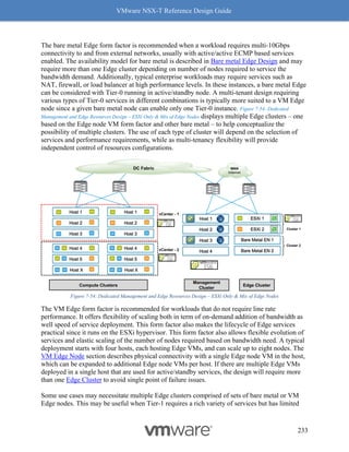VMware NSX-T Reference Design Guide
233
The bare metal Edge form factor is recommended when a workload requires multi-10Gbps
connectivity to and from external networks, usually with active/active ECMP based services
enabled. The availability model for bare metal is described in Bare metal Edge Design and may
require more than one Edge cluster depending on number of nodes required to service the
bandwidth demand. Additionally, typical enterprise workloads may require services such as
NAT, firewall, or load balancer at high performance levels. In these instances, a bare metal Edge
can be considered with Tier-0 running in active/standby node. A multi-tenant design requiring
various types of Tier-0 services in different combinations is typically more suited to a VM Edge
node since a given bare metal node can enable only one Tier-0 instance. Figure 7-54: Dedicated
Management and Edge Resources Design – ESXi Only & Mix of Edge Nodes displays multiple Edge clusters – one
based on the Edge node VM form factor and other bare metal – to help conceptualize the
possibility of multiple clusters. The use of each type of cluster will depend on the selection of
services and performance requirements, while as multi-tenancy flexibility will provide
independent control of resources configurations.
Figure 7-54: Dedicated Management and Edge Resources Design – ESXi Only & Mix of Edge Nodes
The VM Edge form factor is recommended for workloads that do not require line rate
performance. It offers flexibility of scaling both in term of on-demand addition of bandwidth as
well speed of service deployment. This form factor also makes the lifecycle of Edge services
practical since it runs on the ESXi hypervisor. This form factor also allows flexible evolution of
services and elastic scaling of the number of nodes required based on bandwidth need. A typical
deployment starts with four hosts, each hosting Edge VMs, and can scale up to eight nodes. The
VM Edge Node section describes physical connectivity with a single Edge node VM in the host,
which can be expanded to additional Edge node VMs per host. If there are multiple Edge VMs
deployed in a single host that are used for active/standby services, the design will require more
than one Edge Cluster to avoid single point of failure issues.
Some use cases may necessitate multiple Edge clusters comprised of sets of bare metal or VM
Edge nodes. This may be useful when Tier-1 requires a rich variety of services but has limited
Edge Cluster
ESXi 1
Bare Metal EN 1
ESXi 2
Bare Metal EN 2
Compute Clusters
Host 1
Host 3
Host 2
Host X
Host 5
Host 4
Host X
Host 5
Host 4
Host 1
Host 3
Host 2
VPN
VPN
Management
Cluster
Host 1
Host 3
Host 2
Host 4
vCenter - 2
DC Fabric WAN
Internet
Cluster 2
vCenter - 1
Cluster 1
 