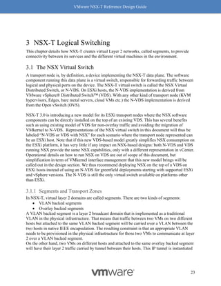 VMware NSX-T Reference Design Guide
23
3 NSX-T Logical Switching
This chapter details how NSX-T creates virtual Layer 2 networks, called segments, to provide
connectivity between its services and the different virtual machines in the environment.
The NSX Virtual Switch
A transport node is, by definition, a device implementing the NSX-T data plane. The software
component running this data plane is a virtual switch, responsible for forwarding traffic between
logical and physical ports on the device. The NSX-T virtual switch is called the NSX Virtual
Distributed Switch, or N-VDS. On ESXi hosts, the N-VDS implementation is derived from
VMware vSphere® Distributed Switch™ (VDS). With any other kind of transport node (KVM
hypervisors, Edges, bare metal servers, cloud VMs etc.) the N-VDS implementation is derived
from the Open vSwitch (OVS).
NSX-T 3.0 is introducing a new model for its ESXi transport nodes where the NSX software
components can be directly installed on the top of an existing VDS. This has several benefits
such as using existing model of VDS for non-overlay traffic and avoiding the migration of
VMkernel to N-VDS. Representations of the NSX virtual switch in this document will thus be
labeled “N-VDS or VDS with NSX” for each scenario where the transport node represented can
be an ESXi host. Note that if this new VDS-based model greatly simplifies NSX consumption on
the ESXi platform, it has very little if any impact on NSX-based designs: both N-VDS and VDS
running NSX provide the same NSX capabilities, only with a different representation in vCenter.
Operational details on how to run NSX on VDS are out of scope of this document, but
simplification in term of VMkernel interface management that this new model brings will be
called out in the design section. We thus recommend deploying NSX on the top of a VDS on
ESXi hosts instead of using an N-VDS for greenfield deployments starting with supported ESXi
and vSphere versions. The N-VDS is still the only virtual switch available on platforms other
than ESXi.
Segments and Transport Zones
In NSX-T, virtual layer 2 domains are called segments. There are two kinds of segments:
• VLAN backed segments
• Overlay backed segments
A VLAN backed segment is a layer 2 broadcast domain that is implemented as a traditional
VLAN in the physical infrastructure. That means that traffic between two VMs on two different
hosts but attached to the same VLAN backed segment will be carried over a VLAN between the
two hosts in native IEEE encapsulation. The resulting constraint is that an appropriate VLAN
needs to be provisioned in the physical infrastructure for those two VMs to communicate at layer
2 over a VLAN backed segment.
On the other hand, two VMs on different hosts and attached to the same overlay backed segment
will have their layer 2 traffic carried by tunnel between their hosts. This IP tunnel is instantiated
 