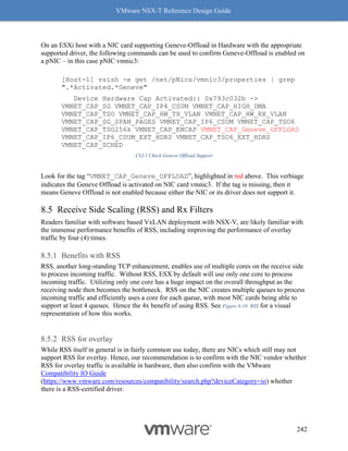 VMware NSX-T Reference Design Guide
242
On an ESXi host with a NIC card supporting Geneve-Offload in Hardware with the appropriate
supported driver, the following commands can be used to confirm Geneve-Offload is enabled on
a pNIC – in this case pNIC vmnic3:
[Host-1] vsish -e get /net/pNics/vmnic3/properties | grep
".*Activated.*Geneve"
Device Hardware Cap Activated:: 0x793c032b ->
VMNET_CAP_SG VMNET_CAP_IP4_CSUM VMNET_CAP_HIGH_DMA
VMNET_CAP_TSO VMNET_CAP_HW_TX_VLAN VMNET_CAP_HW_RX_VLAN
VMNET_CAP_SG_SPAN_PAGES VMNET_CAP_IP6_CSUM VMNET_CAP_TSO6
VMNET_CAP_TSO256k VMNET_CAP_ENCAP VMNET_CAP_Geneve_OFFLOAD
VMNET_CAP_IP6_CSUM_EXT_HDRS VMNET_CAP_TSO6_EXT_HDRS
VMNET_CAP_SCHED
CLI 1 Check Geneve Offload Support
Look for the tag “VMNET_CAP_Geneve_OFFLOAD”, highlighted in red above. This verbiage
indicates the Geneve Offload is activated on NIC card vmnic3. If the tag is missing, then it
means Geneve Offload is not enabled because either the NIC or its driver does not support it.
Receive Side Scaling (RSS) and Rx Filters
Readers familiar with software based VxLAN deployment with NSX-V, are likely familiar with
the immense performance benefits of RSS, including improving the performance of overlay
traffic by four (4) times.
Benefits with RSS
RSS, another long-standing TCP enhancement, enables use of multiple cores on the receive side
to process incoming traffic. Without RSS, ESX by default will use only one core to process
incoming traffic. Utilizing only one core has a huge impact on the overall throughput as the
receiving node then becomes the bottleneck. RSS on the NIC creates multiple queues to process
incoming traffic and efficiently uses a core for each queue, with most NIC cards being able to
support at least 4 queues. Hence the 4x benefit of using RSS. See Figure 8-10: RSS for a visual
representation of how this works.
RSS for overlay
While RSS itself in general is in fairly common use today, there are NICs which still may not
support RSS for overlay. Hence, our recommendation is to confirm with the NIC vendor whether
RSS for overlay traffic is available in hardware, then also confirm with the VMware
Compatibility IO Guide
(https://www.vmware.com/resources/compatibility/search.php?deviceCategory=io) whether
there is a RSS-certified driver.
 