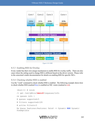 VMware NSX-T Reference Design Guide
243
Figure 8-10: RSS
Enabling RSS for Overlay
Every vendor has their own unique mechanism to enable RSS for overlay traffic. There are also
cases where the setting used to change RSS is different based on the driver version. Please refer
to the concerned vendor documentation for details on enabling RSS for specific NICs.
Checking whether RSS is enabled
Use the “vsish” command to check whether RSS is enabled. The following example shows how
to check whether RSS (marked blue) is enabled on NIC vmnic (marked in red).
[Host-1] # vsish
/> get /net/pNics/vmnic0/rxqueues/info
rx queues info {
# queues supported:5
# filters supported:126
# active filters:0
Rx Queue features:features: 0x1a0 -> Dynamic RSS Dynamic
Preemptible
 