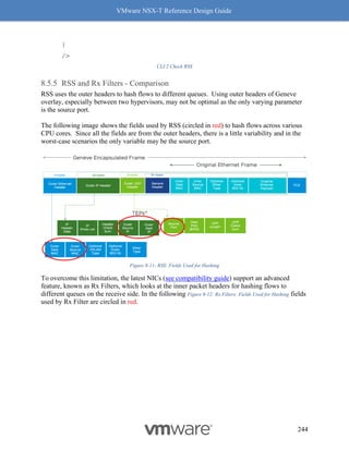 VMware NSX-T Reference Design Guide
244
}
/>
CLI 2 Check RSS
RSS and Rx Filters - Comparison
RSS uses the outer headers to hash flows to different queues. Using outer headers of Geneve
overlay, especially between two hypervisors, may not be optimal as the only varying parameter
is the source port.
The following image shows the fields used by RSS (circled in red) to hash flows across various
CPU cores. Since all the fields are from the outer headers, there is a little variability and in the
worst-case scenarios the only variable may be the source port.
Figure 8-11: RSS: Fields Used for Hashing
To overcome this limitation, the latest NICs (see compatibility guide) support an advanced
feature, known as Rx Filters, which looks at the inner packet headers for hashing flows to
different queues on the receive side. In the following Figure 8-12: Rx Filters: Fields Used for Hashing fields
used by Rx Filter are circled in red.
 