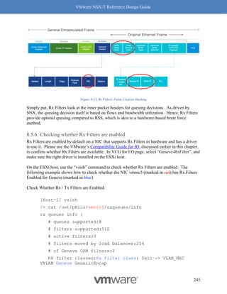 VMware NSX-T Reference Design Guide
245
Figure 8-12: Rx Filters: Fields Used for Hashing
Simply put, Rx Filters look at the inner packet headers for queuing decisions. As driven by
NSX, the queuing decision itself is based on flows and bandwidth utilization. Hence, Rx Filters
provide optimal queuing compared to RSS, which is akin to a hardware-based brute force
method.
Checking whether Rx Filters are enabled
Rx Filters are enabled by default on a NIC that supports Rx Filters in hardware and has a driver
to use it. Please use the VMware’s Compatibility Guide for IO, discussed earlier in this chapter,
to confirm whether Rx Filters are available. In VCG for I/O page, select “Geneve-RxFilter”, and
make sure the right driver is installed on the ESXi host.
On the ESXi host, use the “vsish” command to check whether Rx Filters are enabled. The
following example shows how to check whether the NIC vmnic5 (marked in red) has Rx Filters
Enabled for Geneve (marked in blue)
Check Whether Rx / Tx Filters are Enabled:
[Host-1] vsish
/> cat /net/pNics/vmnic5/rxqueues/info
rx queues info {
# queues supported:8
# filters supported:512
# active filters:0
# filters moved by load balancer:254
# of Geneve OAM filters:2
RX filter classes:Rx filter class: 0x1c -> VLAN_MAC
VXLAN Geneve GenericEncap
 