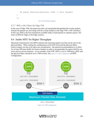 VMware NSX-T Reference Design Guide
246
Rx Queue features:features: 0x82 -> Pair Dynamic
}
/>
CLI 3 Check RxFilters Support
RSS vs Rx Filters for Edge VM
In the case of Edge VMs, the hypervisor does not encapsulate/decapsulate the overlay packets.
Instead, the packets are sent along with the overlay headers to the Edge VM’s vNIC interfaces.
In this case, RSS is the best mechanism available today to hash packets to separate queues. See
more on RSS for Edges in the Edge sections.
Jumbo MTU for Higher Throughput
Maximum Transmission Unit (MTU) denotes the maximum packet size that can be sent on the
physical fabric. When setting this configuration on the ESX hosts and the physical fabric,
Geneve header size has to be taken into consideration. Our general recommendation is to allow
for at least 200 bytes buffer for Geneve headers in order to accommodate the option field for use
cases such as service-insertion. As an example, if the VM’s MTU is set to 1500 bytes, pNIC and
the physical fabric should be set to 1700 or more. See Figure 8-13: MTU Configuration on MTU
Configuration.
Figure 8-13: MTU Configuration
 