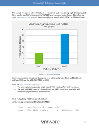 VMware NSX-T Reference Design Guide
247
Why should you care about MTU values? MTU is a key factor for driving high throughput, and
this is true for any NIC which supports 9K MTU also known as jumbo frame. The following
graph Figure 8-14: MTU and Throughput shows throughput achieved with MTU set to 1500 and 8800:
Figure 8-14: MTU and Throughput
Our recommendation for optimal throughput is to set the underlying fabric and ESX host’s
pNICs to 9000 and the VM vNIC MTU to 8800.
Notes for Figure 8-14: MTU and Throughput:
• The above graph represents a single pair of VMs running iPerf with 4 sessions.
• For both VM MTU cases of 1500 and 8800, the MTU on the host was 9000 with
demonstrated performance improvements.
Checking MTU on an ESXi host
Use the esxcfg-nics command to check the MTU:
[Host-1] esxcfg-nics -l | grep vmnic5
vmnic5 0000:84:00.0 i40en Up 40000Mbps Full
 