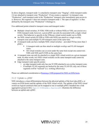 VMware NSX-T Reference Design Guide
25
In above diagram, transport node 1 is attached to transport zone “Staging”, while transport nodes
2-4 are attached to transport zone “Production”. If one creates a segment 1 in transport zone
“Production”, each transport node in the “Production” transport zone immediately gain access to
it. However, this segment 1 does not extend to transport node 1. The span of segment 1 is thus
defined by the transport zone “Production” it belongs to.
Few additional points related to transport zones and transport nodes:
● Multiple virtual switches, N-VDS, VDS (with or without NSX) or VSS, can coexist on a
ESXi transport node; however, a given pNIC can only be associated with a single virtual
switch. This behavior is specific to the VMware virtual switch model, not to NSX.
● An NSX virtual switch (N-VDS or VDS with NSX) can attach to a single overlay
transport zone and multiple VLAN transport zones at the same time.
● A transport node can have multiple NSX virtual switches – provided TN has more than 2
pNICs
▪ A transport node can thus attach to multiple overlays and VLAN transport
zones.
▪ All virtual switches can co-exist under the same host except one cannot mix
VDS with NSX and N-VDS on the same host.
● A transport zone can only be attached to a single NSX virtual switch on a given transport
node. In other words, two NSX virtual switches on the same transport node cannot be
attached to the same transport zone.
● Edge transport node-specific points:
○ an edge transport node only has one N-VDS attached to an overlay transport zone.
○ If multiple VLAN segments are backed by the same VLAN ID, only one of those
segments will be “realized” (i.e. working effectively).
Please see additional consideration at Running a VDS prepared for NSX on ESXi hosts.
Uplink vs. pNIC
NSX introduces a clean differentiation between the physical uplinks of the host (aka pNICs, or
vmnics on ESXi hosts) and the uplinks of the NSX virtual switch. The uplinks of the NSX virtual
switch are logical constructs that can be mapped to one or multiple pNICs bundled into a link
aggregation group (LAG). Figure 3-2: N-VDS Uplinks vs. Hypervisor pNICs illustrates the difference
between an uplink and a pNIC:
 