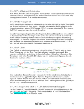VMware NSX-T Reference Design Guide
261
CPU Affinity and Optimization
With DPDK, dedicated cores are assigned to process packets. This assignment procedure ensures
consistent latency in packet processing and enables instruction sets such SSE, which helps with
floating point calculations, to be available where needed.
Buffer Management
Buffer management is optimized to represent the packets being processed in simpler fashion with
low footprint, assisting with faster memory allocation and processing. Buffer allocation is also
Non-uniform memory access (NUMA) aware. NUMA awareness reduces traffic flows between
the NUMA nodes, thus improving overall throughput.
Instead of requiring regular packet handlers for packets, Enhanced Datapath uses mbuf, a library
to allocate and free buffers resulting in packet-related info with low overhead. As traditional
packet handlers have heavy overhead for initialization, mbuf simplifies packet descriptors by
decreasing the CPU overhead for packet initialization. To further support the mbuf-based packet,
VMXNET3 has also been enhanced. In addition to the above DPDK enhancements, ESX TCP
Stack has also been optimized with features such as Flow Cache.
Flow Cache
Flow Cache is an optimization enhancement which helps reduce CPU cycles spent on known
flows. With the start of a new flow, Flow Cache tables are immediately populated. This
procedure enables follow-up decisions for the rest of packets within a flow to be skipped if the
flow already exists in the flow table. Flow Cache uses two mechanisms to figure out fast path
decisions for packets in a flow:
Figure 8-26: Flow Cache Pipeline
If the packets from the same flow arrive consecutively, the fast path decision for that packet is
stored in memory and applied directly for the rest of the packets in that cluster of packets.
If packets are from different flows, the decision per flow is saved to a hash table and used to
decide the next hop for packets in each of the flows. Flow Cache helps reduce CPU cycles by as
much as 75%, a substantial improvement.
Checking whether a NIC is N-VDS Enhanced Data Path Capable
Use the VMware IO Compatibility Guide (VCG I/O) described in the previous sections to find
out which cards are N-VDS (E) capable. The feature to look for is “N-VDS Enhanced Data
Path” highlighted in blue in the following image:
 