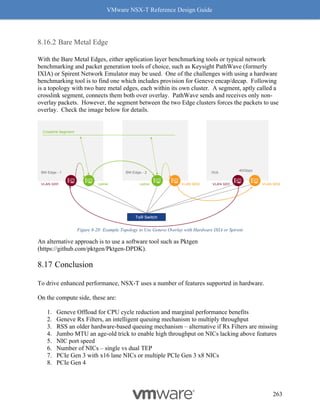VMware NSX-T Reference Design Guide
263
Bare Metal Edge
With the Bare Metal Edges, either application layer benchmarking tools or typical network
benchmarking and packet generation tools of choice, such as Keysight PathWave (formerly
IXIA) or Spirent Network Emulator may be used. One of the challenges with using a hardware
benchmarking tool is to find one which includes provision for Geneve encap/decap. Following
is a topology with two bare metal edges, each within its own cluster. A segment, aptly called a
crosslink segment, connects them both over overlay. PathWave sends and receives only non-
overlay packets. However, the segment between the two Edge clusters forces the packets to use
overlay. Check the image below for details.
Figure 8-28: Example Topology to Use Geneve Overlay with Hardware IXIA or Spirent
An alternative approach is to use a software tool such as Pktgen
(https://github.com/pktgen/Pktgen-DPDK).
Conclusion
To drive enhanced performance, NSX-T uses a number of features supported in hardware.
On the compute side, these are:
1. Geneve Offload for CPU cycle reduction and marginal performance benefits
2. Geneve Rx Filters, an intelligent queuing mechanism to multiply throughput
3. RSS an older hardware-based queuing mechanism – alternative if Rx Filters are missing
4. Jumbo MTU an age-old trick to enable high throughput on NICs lacking above features
5. NIC port speed
6. Number of NICs – single vs dual TEP
7. PCIe Gen 3 with x16 lane NICs or multiple PCIe Gen 3 x8 NICs
8. PCIe Gen 4
 