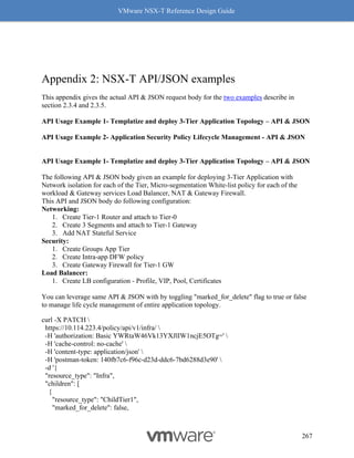 VMware NSX-T Reference Design Guide
267
Appendix 2: NSX-T API/JSON examples
This appendix gives the actual API & JSON request body for the two examples describe in
section 2.3.4 and 2.3.5.
API Usage Example 1- Templatize and deploy 3-Tier Application Topology – API & JSON
API Usage Example 2- Application Security Policy Lifecycle Management - API & JSON
API Usage Example 1- Templatize and deploy 3-Tier Application Topology – API & JSON
The following API & JSON body given an example for deploying 3-Tier Application with
Network isolation for each of the Tier, Micro-segmentation White-list policy for each of the
workload & Gateway services Load Balancer, NAT & Gateway Firewall.
This API and JSON body do following configuration:
Networking:
1. Create Tier-1 Router and attach to Tier-0
2. Create 3 Segments and attach to Tier-1 Gateway
3. Add NAT Stateful Service
Security:
1. Create Groups App Tier
2. Create Intra-app DFW policy
3. Create Gateway Firewall for Tier-1 GW
Load Balancer:
1. Create LB configuration - Profile, VIP, Pool, Certificates
You can leverage same API & JSON with by toggling "marked_for_delete" flag to true or false
to manage life cycle management of entire application topology.
curl -X PATCH 
https://10.114.223.4/policy/api/v1/infra/ 
-H 'authorization: Basic YWRtaW46Vk13YXJlIW1ncjE5OTg=' 
-H 'cache-control: no-cache' 
-H 'content-type: application/json' 
-H 'postman-token: 140fb7c6-f96c-d23d-ddc6-7bd6288d3e90' 
-d '{
"resource_type": "Infra",
"children": [
{
"resource_type": "ChildTier1",
"marked_for_delete": false,
 