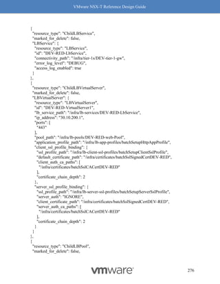 VMware NSX-T Reference Design Guide
276
{
"resource_type": "ChildLBService",
"marked_for_delete": false,
"LBService": {
"resource_type": "LBService",
"id": "DEV-RED-LbService",
"connectivity_path": "/infra/tier-1s/DEV-tier-1-gw",
"error_log_level": "DEBUG",
"access_log_enabled": true
}
},
{
"resource_type": "ChildLBVirtualServer",
"marked_for_delete": false,
"LBVirtualServer": {
"resource_type": "LBVirtualServer",
"id": "DEV-RED-VirtualServer1",
"lb_service_path": "/infra/lb-services/DEV-RED-LbService",
"ip_address": "30.10.200.1",
"ports": [
"443"
],
"pool_path": "/infra/lb-pools/DEV-RED-web-Pool",
"application_profile_path": "/infra/lb-app-profiles/batchSetupHttpAppProfile",
"client_ssl_profile_binding": {
"ssl_profile_path": "/infra/lb-client-ssl-profiles/batchSetupClientSslProfile",
"default_certificate_path": "/infra/certificates/batchSslSignedCertDEV-RED",
"client_auth_ca_paths": [
"/infra/certificates/batchSslCACertDEV-RED"
],
"certificate_chain_depth": 2
},
"server_ssl_profile_binding": {
"ssl_profile_path": "/infra/lb-server-ssl-profiles/batchSetupServerSslProfile",
"server_auth": "IGNORE",
"client_certificate_path": "/infra/certificates/batchSslSignedCertDEV-RED",
"server_auth_ca_paths": [
"/infra/certificates/batchSslCACertDEV-RED"
],
"certificate_chain_depth": 2
}
}
},
{
"resource_type": "ChildLBPool",
"marked_for_delete": false,
 